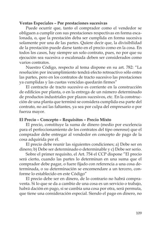 109
Ventas Especiales – Por prestaciones sucesivas
Puede ocurrir que, tanto el comprador como el vendedor se
obliguen a cumplir con sus prestaciones respectivas en forma esca-
lonada, o, que la prestación deba ser cumplida en forma sucesiva
solamente por una de las partes. Quiere decir que, la divisibilidad
de la prestación puede darse tanto en el precio como en la cosa. En
todos los casos, hay siempre un solo contrato, pues, no por que su
ejecución sea sucesiva o escalonada deben ser considerados como
varios contratos.
Nuestro Código, respecto al tema dispone en su art. 782: “La
resolución por incumplimiento tendrá efecto retroactivo sólo entre
las partes, pero en los contratos de tracto sucesivo las prestaciones
ya cumplidas y las cuotas vencidas quedarán ﬁrmes”
El contracto de tracto sucesivo es corriente en la construcción
de ediﬁcios por planta, o en la entrega de un número determinado
de productos industriales por plazos sucesivos, etc. En la construc-
ción de una planta que terminó se considera cumplida esa parte del
contrato, no así las faltantes, ya sea por culpa del empresario o por
fuerza mayor.
El Precio – Concepto – Requisitos – Precio Mixto
El precio, constituye la suma de dinero (medio por excelencia
para el perfeccionamiento de los contratos del tipo oneroso) que el
comprador debe entregar al vendedor en concepto de pago de la
cosa adquirida por él.
El precio debe reunir las siguientes condiciones; a) Debe ser en
dinero; b) Debe ser determinado o determinable y c) Debe ser serio.
Sobre el primer requisito, el Art. 754 el CCP dispone ”El precio
será cierto, cuando las partes lo determinan en una suma que el
comprador debe pagar, o fuere ﬁjado con referencia a una cosa de-
terminada, o su determinación se encomendare a un tercero, con-
forme lo establecido en este Código”
El precio debe ser en dinero, de lo contrario no habrá compra-
venta. Si lo que se da a cambio de una cosa es un servicio o trabajo,
habrá dación en pago, si se cambia una cosa por otra, será permuta,
que tiene una consideración especial. Siendo el pago en dinero, no
 