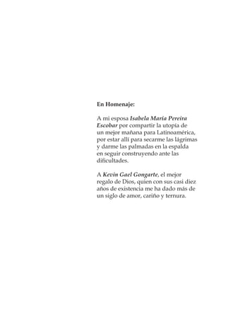 En Homenaje:
A mi esposa Isabela María Pereira
Escobar por compartir la utopía de
un mejor mañana para Latinoamérica,
por estar allí para secarme las lágrimas
y darme las palmadas en la espalda
en seguir construyendo ante las
diﬁcultades.
A Kevin Gael Gongarte, el mejor
regalo de Dios, quien con sus casi diez
años de existencia me ha dado más de
un siglo de amor, cariño y ternura.
 