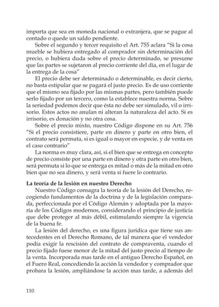 110
importa que sea en moneda nacional o extranjera, que se pague al
contado o quede un saldo pendiente.
Sobre el segundo y tercer requisito el Art. 755 aclara “Si la cosa
mueble se hubiera entregado al comprador sin determinación del
precio, o hubiera duda sobre el precio determinado, se presume
que las partes se sujetaron al precio corriente del día, en el lugar de
la entrega de la cosa”
El precio debe ser determinado o determinable, es decir cierto,
no basta estipular que se pagará el justo precio. Es de uso corriente
que el mismo sea ﬁjado por las mismas partes, pero también puede
serlo ﬁjado por un tercero, como la establece nuestra norma. Sobre
la seriedad podemos decir que ésta no debe ser simulado, vil o irri-
sorio. Estos actos no anulan ni alteran la naturaleza del acto. Si es
irrisorio, es donación y no otra cosa.
Sobre el precio mixto, nuestro Código dispone en su Art. 756
“Si el precio consistiere, parte en dinero y parte en otro bien, el
contrato será permuta, si es igual o mayor en especie, y de venta en
el caso contrario”
La norma es muy clara, así, si el bien que se entrega en concepto
de precio consiste por una parte en dinero y otra parte en otro bien,
será permuta si lo que se entrega es mitad o más de la mitad en otro
bien que no sea dinero, y será venta si fuere lo contrario.
La teoría de la lesión en nuestro Derecho
Nuestro Código consagra la teoría de la lesión del Derecho, re-
cogiendo fundamentos de la doctrina y de la legislación compara-
da, perfeccionada por el Código Alemán y adoptada por la mayo-
ría de los Códigos modernos, considerando el principio de justicia
que debe proteger al más débil, estimulando siempre la vigencia
de la buena fe.
La lesión del derecho, es una ﬁgura jurídica que tiene sus an-
tecedentes en el Derecho Romano, de tal manera que el vendedor
podía exigir la rescisión del contrato de compraventa, cuando el
precio ﬁjado fuese menor de la mitad del justo precio al tiempo de
la venta. Incorporada mas tarde en el antiguo Derecho Español, en
el Fuero Real, concediendo la acción la vendedor y comprador que
probara la lesión, ampliándose la acción mas tarde, a además del
 