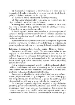 112
b) Entregar al comprador la cosa vendida o el título que ins-
trumente el derecho enajenado, si no surge lo contrario de lo esti-
pulado, o de las circunstancias del negocio;
c) Recibir el precio en el lugar y tiempo pactados; y
d) Garantizar al comprador, conforme a las reglas de este Có-
digo, por la evicción y los vicios de la cosa.
Sobre el primer inciso, si el vendedor ha transferido cosas futu-
ras, como la parición de su ganado vacuno del año 85, debe trans-
ferir ese lote de terneros al comprador.
Sobre el segundo inciso, siempre sobre el primero ejemplo, el
vendedor debe posesionar al comprador los terneros, y respecto de
títulos valores, bastará que el vendedor entregue dicho instrumen-
to al comprador.
Sobre el tercer inciso, el vendedor tiene la obligación de percibir
el precio convenido y por último, el vendedor tiene la obligación de
garantizar al comprador de la evicción y de los vicios redhibitorios.
Entrega de la cosa vendida – Modo – Lugar – Tiempo – Costos
Con respecto al Modo, Lugar y Tiempo en que deben ser en-
tregadas las cosas vendidas por el vendedor, el texto del Art. 760
del CCP dispone: “El vendedor debe entregar el bien vendido con
todos sus accesorios y los frutos pendientes, libre de toda otra po-
sesión, en el lugar y días convenidos, o en su defecto, cuando el
comprador lo exija”
Así, la obligación por excelencia del vendedor es hacer tradición
del bien vendido con todos sus accesorios y los frutos pendientes
libre de toda otra posesión en la forma convenida, o cuando no se
estableció fecha, cuando el comprador lo exija.
Con respecto a los Gastos, existen dos Artículos que se reﬁeren
al tema, el primero es el 757 que dispone: “Los contratantes paga-
rán por partes iguales los impuestos y gastos del contrato, salvo
disposición imperativa de la ley, o estipulación en contrario”
La razón por la que el código hace compartir el pago de los im-
puestos y gastos de transferencia, obedece a que hoy en día, dichas
erogaciones hacen muy onerosas la mayoría de los negocios de
compraventa, pues la ley establece diversos impuestos como ser: a
la Renta sobre la venta de bienes, también el Imp. Inmobiliario que
 