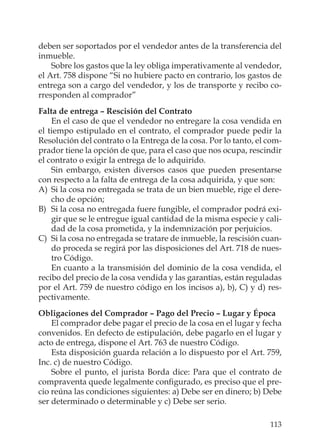 113
deben ser soportados por el vendedor antes de la transferencia del
inmueble.
Sobre los gastos que la ley obliga imperativamente al vendedor,
el Art. 758 dispone “Si no hubiere pacto en contrario, los gastos de
entrega son a cargo del vendedor, y los de transporte y recibo co-
rresponden al comprador”
Falta de entrega – Rescisión del Contrato
En el caso de que el vendedor no entregare la cosa vendida en
el tiempo estipulado en el contrato, el comprador puede pedir la
Resolución del contrato o la Entrega de la cosa. Por lo tanto, el com-
prador tiene la opción de que, para el caso que nos ocupa, rescindir
el contrato o exigir la entrega de lo adquirido.
Sin embargo, existen diversos casos que pueden presentarse
con respecto a la falta de entrega de la cosa adquirida, y que son:
A) Si la cosa no entregada se trata de un bien mueble, rige el dere-
cho de opción;
B) Si la cosa no entregada fuere fungible, el comprador podrá exi-
gir que se le entregue igual cantidad de la misma especie y cali-
dad de la cosa prometida, y la indemnización por perjuicios.
C) Si la cosa no entregada se tratare de inmueble, la rescisión cuan-
do proceda se regirá por las disposiciones del Art. 718 de nues-
tro Código.
En cuanto a la transmisión del dominio de la cosa vendida, el
recibo del precio de la cosa vendida y las garantías, están reguladas
por el Art. 759 de nuestro código en los incisos a), b), C) y d) res-
pectivamente.
Obligaciones del Comprador – Pago del Precio – Lugar y Época
El comprador debe pagar el precio de la cosa en el lugar y fecha
convenidos. En defecto de estipulación, debe pagarlo en el lugar y
acto de entrega, dispone el Art. 763 de nuestro Código.
Esta disposición guarda relación a lo dispuesto por el Art. 759,
Inc. c) de nuestro Código.
Sobre el punto, el jurista Borda dice: Para que el contrato de
compraventa quede legalmente conﬁgurado, es preciso que el pre-
cio reúna las condiciones siguientes: a) Debe ser en dinero; b) Debe
ser determinado o determinable y c) Debe ser serio.
 