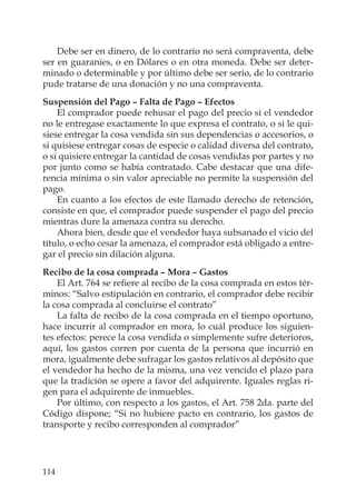 114
Debe ser en dinero, de lo contrario no será compraventa, debe
ser en guaraníes, o en Dólares o en otra moneda. Debe ser deter-
minado o determinable y por último debe ser serio, de lo contrario
pude tratarse de una donación y no una compraventa.
Suspensión del Pago – Falta de Pago – Efectos
El comprador puede rehusar el pago del precio si el vendedor
no le entregase exactamente lo que expresa el contrato, o si le qui-
siese entregar la cosa vendida sin sus dependencias o accesorios, o
si quisiese entregar cosas de especie o calidad diversa del contrato,
o si quisiere entregar la cantidad de cosas vendidas por partes y no
por junto como se había contratado. Cabe destacar que una dife-
rencia mínima o sin valor apreciable no permite la suspensión del
pago.
En cuanto a los efectos de este llamado derecho de retención,
consiste en que, el comprador puede suspender el pago del precio
mientras dure la amenaza contra su derecho.
Ahora bien, desde que el vendedor haya subsanado el vicio del
título, o echo cesar la amenaza, el comprador está obligado a entre-
gar el precio sin dilación alguna.
Recibo de la cosa comprada – Mora – Gastos
El Art. 764 se reﬁere al recibo de la cosa comprada en estos tér-
minos: “Salvo estipulación en contrario, el comprador debe recibir
la cosa comprada al concluirse el contrato”
La falta de recibo de la cosa comprada en el tiempo oportuno,
hace incurrir al comprador en mora, lo cuál produce los siguien-
tes efectos: perece la cosa vendida o simplemente sufre deterioros,
aquí, los gastos corren por cuenta de la persona que incurrió en
mora, igualmente debe sufragar los gastos relativos al depósito que
el vendedor ha hecho de la misma, una vez vencido el plazo para
que la tradición se opere a favor del adquirente. Iguales reglas ri-
gen para el adquirente de inmuebles.
Por último, con respecto a los gastos, el Art. 758 2da. parte del
Código dispone; “Si no hubiere pacto en contrario, los gastos de
transporte y recibo corresponden al comprador”
 