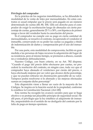 115
Privilegio del comprador
En la práctica de los negocios inmobiliarios, se ha difundido la
modalidad de la venta de lotes por mensualidades. En estos con-
tratos es usual estipular que le precio será pagado en un número
determinado de cuotas (60, 80, 100, 120) con derecho para el com-
prador de exigir la escrituración luego de abonadas un cierto por-
centaje de cuotas, generalmente 25 % a 30%, con hipoteca de primer
rango a favor del vendedor hasta la cancelación del precio.
Si el comprador no cumple con su pago en cierta cantidad de
mensualidades, se resuelve el contrato, recuperando el vendedor el
inmueble, conservando en su poder las cuotas ya pagadas a título
de indemnización de daños y compensación por el uso del inmue-
ble.
Por una parte, esta modalidad de compraventa, facilitó en gran
medida a las personas de bajos recursos la adquisición del lugar de
su residencia, pero al mismo tiempo, se prestaron a abusos, cuando
no a verdaderas defraudaciones.
Nuestro Código, con buen criterio, en su Art. 782 dispone;
“Cuando el pago del precio debe efectuarse por cuotas, no pro-
cederá la resolución del contrato, en ningún caso, toda vez que el
comprador haya abonado el veinticinco por ciento del precio, o
haya efectuado mejoras por un valor que alcance dicho porcentaje,
y que no puedan retirarse sin disminución apreciable de su valor.
Tampoco podrá resolverse si lo abonado y las mejoras efectuadas
suman en conjunto dicho porcentaje”
Esta disposición viene a llenar un vacío de la mayoría de los
Códigos. Se inspira en la función social de la propiedad, conforme
lo establece la Constitución Nacional. (Art.100)
Esta norma ha recogido los avances sociales para que se haga
efectivo o se proteja tan plausible principio de seguridad social. He
allí pues, el privilegio que la ley establece al adquirente de inmue-
ble, amparándolo en el sentido de no desligarlo del contrato por la
falta de pago en tiempo oportuno.
 