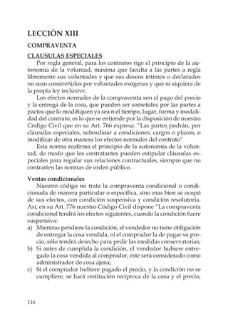 116
LECCIÓN XIII
COMPRAVENTA
CLAUSULAS ESPECIALES
Por regla general, para los contratos rige el principio de la au-
tonomía de la voluntad, máxima que faculta a las partes a regla
libremente sus voluntades y que sus deseos íntimos o declarados
no sean constreñidos por voluntades exógenas y que ni siquiera de
la propia ley inclusive.
Los efectos normales de la compraventa son el pago del precio
y la entrega de la cosa, que pueden ser sometidos por las partes a
pactos que lo modiﬁquen ya sea n el tiempo, lugar, forma y modali-
dad del contrato, es lo que se entiende por la disposición de nuestro
Código Civil que en su Art. 766 expresa: “Las partes podrán, por
cláusulas especiales, subordinar a condiciones, cargos o plazos, o
modiﬁcar de otra manera los efectos normales del contrato”
Esta norma reaﬁrma el principio de la autonomía de la volun-
tad, de modo que los contratantes pueden estipular cláusulas es-
peciales para regular sus relaciones contractuales, siempre que no
contraríen las normas de orden público.
Ventas condicionales
Nuestro código no trata la compraventa condicional o condi-
cionada de manera particular o especíﬁca, sino mas bien se ocupó
de sus efectos, con condición suspensiva y condición resolutoria.
Así, en su Art. 776 nuestro Código Civil dispone “La compraventa
condicional tendrá los efectos siguientes, cuando la condición fuere
suspensiva:
a) Mientras pendiere la condición, el vendedor no tiene obligación
de entregar la cosa vendida, ni el comprador la de pagar su pre-
cio, sólo tendrá derecho para pedir las medidas conservatorias;
b) Si antes de cumplida la condición, el vendedor hubiere entre-
gado la cosa vendida al comprador, éste será considerado como
administrador de cosa ajena;
c) Si el comprador hubiere pagado el precio, y la condición no se
cumpliere, se hará restitución recíproca de la cosa y el precio,
 
