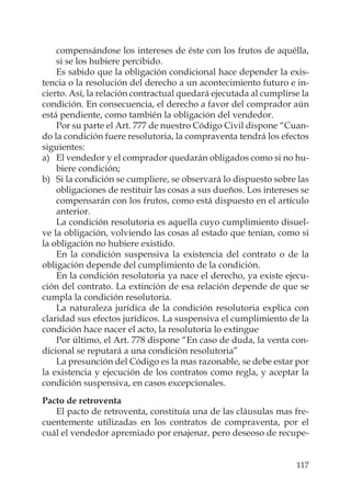117
compensándose los intereses de éste con los frutos de aquélla,
si se los hubiere percibido.
Es sabido que la obligación condicional hace depender la exis-
tencia o la resolución del derecho a un acontecimiento futuro e in-
cierto. Así, la relación contractual quedará ejecutada al cumplirse la
condición. En consecuencia, el derecho a favor del comprador aún
está pendiente, como también la obligación del vendedor.
Por su parte el Art. 777 de nuestro Código Civil dispone “Cuan-
do la condición fuere resolutoria, la compraventa tendrá los efectos
siguientes:
a) El vendedor y el comprador quedarán obligados como si no hu-
biere condición;
b) Si la condición se cumpliere, se observará lo dispuesto sobre las
obligaciones de restituir las cosas a sus dueños. Los intereses se
compensarán con los frutos, como está dispuesto en el artículo
anterior.
La condición resolutoria es aquella cuyo cumplimiento disuel-
ve la obligación, volviendo las cosas al estado que tenían, como si
la obligación no hubiere existido.
En la condición suspensiva la existencia del contrato o de la
obligación depende del cumplimiento de la condición.
En la condición resolutoria ya nace el derecho, ya existe ejecu-
ción del contrato. La extinción de esa relación depende de que se
cumpla la condición resolutoria.
La naturaleza jurídica de la condición resolutoria explica con
claridad sus efectos jurídicos. La suspensiva el cumplimiento de la
condición hace nacer el acto, la resolutoria lo extingue
Por último, el Art. 778 dispone “En caso de duda, la venta con-
dicional se reputará a una condición resolutoria”
La presunción del Código es la mas razonable, se debe estar por
la existencia y ejecución de los contratos como regla, y aceptar la
condición suspensiva, en casos excepcionales.
Pacto de retroventa
El pacto de retroventa, constituía una de las cláusulas mas fre-
cuentemente utilizadas en los contratos de compraventa, por el
cuál el vendedor apremiado por enajenar, pero deseoso de recupe-
 