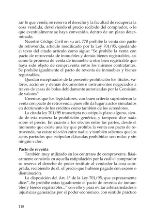 118
rar lo que vende, se reserva el derecho y la facultad de recuperar la
cosa vendida, devolviendo el precio recibido del comprador, o lo
que eventualmente se haya convenido, dentro de un plazo deter-
minado.
Nuestro Código Civil en su art. 770 prohíbe la venta con pacto
de retrovenda, artículo modiﬁcado por la Ley 701/95, quedando
el texto del citado artículo como sigue: “Se prohíbe la venta con
pacto de retrovenda de inmuebles y demás bienes registrables, así
como la promesa de venta de inmueble u otro bien registrable que
haya sido objeto de compraventa entre los mismos contratantes.
Se prohíbe igualmente el pacto de reventa de inmuebles y bienes
registrables.
Quedan exceptuados de la presente prohibición los títulos, va-
lores, acciones y demás documentos e instrumentos negociados a
través de casas de bolsa debidamente autorizadas por la Comisión
de valores”
Creemos que los legisladores, con buen criterio suprimieron la
venta con pacto de retrovenda, pues ello da lugar a actos simulados
en detrimento de los créditos como también de los acreedores.
La citada ley 701/95 transcripta no estipula plazo alguno, sien-
do de esta manera la prohibición genérica, y tampoco dice nada
sobre el precio. En cuanto a los efectos entre las partes, desde el
momento que existe una ley que prohíba la venta con pacto de re-
trovenda, no existe relación entre nadie, y también sabemos que los
actos pactados que estipulan cláusulas prohibidas son nulas y sin
ningún valor.
Pacto de reventa
También muy utilizado en los contratos de compraventa. Bási-
camente consistía en aquella estipulación por la cuál el comprador
se reserva el derecho de poder restituir al vendedor la cosa com-
prada, recibiendo de él, el precio que hubiese pagado con exceso o
disminución.
La disposición del Art. 1° de la Ley 701/95, que expresamente
dice:“..Se prohíbe estas igualmente el pacto de reventa de inmue-
bles y bienes registrables...” con ello y para evitar arbitrariedades e
injusticias generadas por el poder económico, con sentido práctico
 