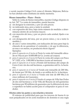 119
y social, nuestro Código Civil, como el Alemán, Mejicano, Bolivia-
no han abolido estos institutos de infeliz memoria.
Bienes inmuebles – Plazo – Precio
Sobre la venta de bienes inmuebles, nuestro Código dispone en
su Art. 747 “La venta de inmuebles, puede hacerse:
a) sin designar la extensión, y por un solo precio;
b) no indicando área, pero a tanto la unidad;
c) con expresión del área, bajo cierto número de medidas a deter-
minarse dentro de un terreno mayor;
d) con mención del área, y por un precio cada unidad, ﬁjado o no
el total;
e) con designación del área, por un precio único, y no a tanto la
medida; y
f) de uno o varios inmuebles, con indicación del área pero bajo la
cláusula de no garantizar el contenido, y de que la diferencia,
en mas o en menos, no producirá efecto alguno”
Ejemplos:
1) para el supuesto en el inciso a) Pacto la venta del inmueble ubica-
do en Ybycuí por 10.000.000 de Gs. (venta ad corpus)
2) para el supuesto en el inciso b) Pacto la venta del campo con Finca
N° 2.022, a Gs. 1.000.000 la hectárea (venta ad mensura)
3) para el supuesto en el inciso c)Vendo mil hectáreas del campo de
Cerro Corá í de dos mil hectáreas, a quinientos mil Gs. la hectá-
rea;
4) para el supuesto en el inciso d) Vendo este inmueble de 200 Mts.
de frente por 150 Mts. de fondo a un millón de Gs. la hectárea;
5) para el supuesto en el inciso e) Vendo este lote de 600 Mts.2 en
cinco millones de Guaraníes;
6) para el supuesto en el inciso f) Vendo el campo de Villa San Pedro
de dos mil hectáreas y el de Villa del Rosario de mil quinientas
hectáreas por 90 millones de guaraníes; por la diferencia de área
o superﬁcie no habrá acción para el comprador ni para el ven-
dedor.
Efectos entre las partes y con relación a terceros
El sistema de publicidad para que los terceros de buena fe no
sean perjudicados en los actos traslativos de dominio es una regla
 