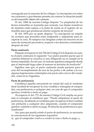 120
consagrada por la mayoría de los códigos. La inscripción con todos
sus caracteres y gravámenes permite así conocer la situación jurídi-
ca del inmueble objeto del contrato.
El Art. 1968 de nuestro Código dispone “La propiedad de los
bienes inmuebles se transmite por contrato. Los títulos traslativos
de dominio están sujetos a la toma de razón en el registro de in-
muebles para que produzcan efectos respecto de terceros”
El Art. 1970 por su parte dispone “La inscripción no impide
las acciones que procedan entre enajenante y adquirente para re-
cuperar la cosa. Ni tampoco las dirigidas contra los terceros en los
casos de anotación preventiva, respecto a los derechos constituidos
después de ésta”
Pacto comisorio
Dispone al respecto el Art.726 del Código Civil dispone en cuan-
to al pacto comisario lo siguiente “Las partes pueden pactar que el
contrato bilateral se resuelva si una obligación no se cumple en la
forma estipulada. En tal caso, el contrato quedará extinguido desde
que el interesado haga saber al moroso su decisión de resolverlo”
Signiﬁca esto que, el pacto comisario puede pactarse para el
caso del incumplimiento de una de las partes o de ambas a la vez,
algunas legislaciones contemplan este pacto sólo a favor del vende-
dor, como en la Argentina.
Pacto de preferencia
Constituye aquella convención en virtud del cuál el vendedor
tiene facultad de recuperar la cosa vendida y entregada al compra-
dor, con preferencia a cualquier otro, en caso de que el comprador
quisiera venderla o darla en pago.
Al respecto el Art. 771 de nuestro Código Civil amplía un poco
más el concepto al establecer que: “Puede estipularse el pacto de
preferencia, facultando al vendedor para recuperar el bien vendido
con prelación a cualquier otro adquirente, cuando el comprador
quisiere venderlo o darlo en pago. El derecho de preferencia es per-
sonalísimo”
Así, para que pueda existir el pacto de preferencia, es necesario
la concurrencia de los siguientes requisitos;
a) que el comprador vuelva a vender la cosa o darla en pago; y,
 