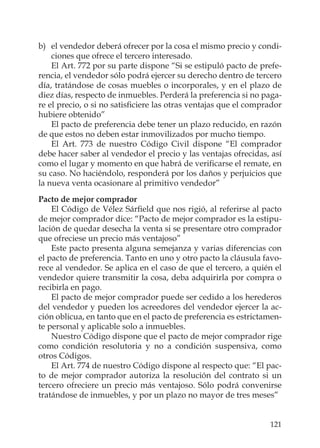 121
b) el vendedor deberá ofrecer por la cosa el mismo precio y condi-
ciones que ofrece el tercero interesado.
El Art. 772 por su parte dispone “Si se estipuló pacto de prefe-
rencia, el vendedor sólo podrá ejercer su derecho dentro de tercero
día, tratándose de cosas muebles o incorporales, y en el plazo de
diez días, respecto de inmuebles. Perderá la preferencia si no paga-
re el precio, o si no satisﬁciere las otras ventajas que el comprador
hubiere obtenido”
El pacto de preferencia debe tener un plazo reducido, en razón
de que estos no deben estar inmovilizados por mucho tiempo.
El Art. 773 de nuestro Código Civil dispone “El comprador
debe hacer saber al vendedor el precio y las ventajas ofrecidas, así
como el lugar y momento en que habrá de veriﬁcarse el remate, en
su caso. No haciéndolo, responderá por los daños y perjuicios que
la nueva venta ocasionare al primitivo vendedor”
Pacto de mejor comprador
El Código de Vélez Sárﬁeld que nos rigió, al referirse al pacto
de mejor comprador dice: “Pacto de mejor comprador es la estipu-
lación de quedar desecha la venta si se presentare otro comprador
que ofreciese un precio más ventajoso”
Este pacto presenta alguna semejanza y varias diferencias con
el pacto de preferencia. Tanto en uno y otro pacto la cláusula favo-
rece al vendedor. Se aplica en el caso de que el tercero, a quién el
vendedor quiere transmitir la cosa, deba adquirirla por compra o
recibirla en pago.
El pacto de mejor comprador puede ser cedido a los herederos
del vendedor y pueden los acreedores del vendedor ejercer la ac-
ción oblicua, en tanto que en el pacto de preferencia es estrictamen-
te personal y aplicable solo a inmuebles.
Nuestro Código dispone que el pacto de mejor comprador rige
como condición resolutoria y no a condición suspensiva, como
otros Códigos.
El Art. 774 de nuestro Código dispone al respecto que: “El pac-
to de mejor comprador autoriza la resolución del contrato si un
tercero ofreciere un precio más ventajoso. Sólo podrá convenirse
tratándose de inmuebles, y por un plazo no mayor de tres meses”
 
