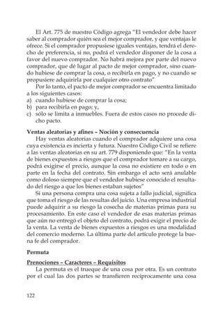 122
El Art. 775 de nuestro Código agrega “El vendedor debe hacer
saber al comprador quién sea el mejor comprador, y que ventajas le
ofrece. Si el comprador propusiese iguales ventajas, tendrá el dere-
cho de preferencia, si no, podrá el vendedor disponer de la cosa a
favor del nuevo comprador. No habrá mejora por parte del nuevo
comprador, que dé lugar al pacto de mejor comprador, sino cuan-
do hubiese de comprar la cosa, o recibirla en pago, y no cuando se
propusiere adquirirla por cualquier otro contrato”
Por lo tanto, el pacto de mejor comprador se encuentra limitado
a los siguientes casos:
a) cuando hubiese de comprar la cosa;
b) para recibirla en pago; y,
c) sólo se limita a inmuebles. Fuera de estos casos no procede di-
cho pacto.
Ventas aleatorias y aﬁnes – Noción y consecuencia
Hay ventas aleatorias cuando el comprador adquiere una cosa
cuya existencia es incierta y futura. Nuestro Código Civil se reﬁere
a las ventas aleatorias en su art. 779 disponiendo que: “En la venta
de bienes expuestos a riesgos que el comprador tomare a su cargo,
podrá exigirse el precio, aunque la cosa no existiere en todo o en
parte en la fecha del contrato. Sin embargo el acto será anulable
como doloso siempre que el vendedor hubiese conocido el resulta-
do del riesgo a que los bienes estaban sujetos”
Si una persona compra una cosa sujeta a fallo judicial, signiﬁca
que toma el riesgo de las resultas del juicio. Una empresa industrial
puede adquirir a su riesgo la cosecha de materias primas para su
procesamiento. En este caso el vendedor de esas materias primas
que aún no entregó el objeto del contrato, podrá exigir el precio de
la venta. La venta de bienes expuestos a riesgos es una modalidad
del comercio moderno. La última parte del artículo protege la bue-
na fe del comprador.
Permuta
Prenociones – Caracteres – Requisitos
La permuta es el trueque de una cosa por otra. Es un contrato
por el cual las dos partes se transﬁeren recíprocamente una cosa
 
