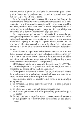 123
por otra. Desde el punto de vista jurídico, el contrato queda conﬁ-
gurado desde que las partes se han prometido transferirse recípro-
camente la propiedad de dos cosas.
Es la forma primitiva del intercambio entre los hombres, e his-
tóricamente es conocido como el inmediato antecedente de la com-
praventa, con quién presenta analogías y diferencias muy sensibles,
en ambos, existe el desplazamiento de bienes del patrimonio, en la
compraventa una de las partes debe pagar en dinero su obligación,
en cambio en la permuta la otra parte paga con cosas.
La compraventa, que supone la existencia de la moneda, por
consiguiente presenta un grado de organización social mas avan-
zado. La diferencia más representativa es que en la compraventa
aparecen el objeto y el precio y en la permuta sólo existen dos bie-
nes, que se identiﬁcan con el precio, al igual que los contratantes
presentan la doble calidad de comprador y vendedor respectiva-
mente.
Actualmente el papel económico de este contrato es muy mo-
desto, aunque no ha desaparecido, todavía subsisten algunas per-
mutas manuales y también se dan casos de trueque de inmuebles,
sobre todo entre coherederos, pero desde luego, el gran instrumen-
to moderno de intercambio es la compraventa.
El Código, al hablar de la permuta dispone en su Art. 799 “Por
el contrato de permuta las partes se transﬁeren recíprocamente la
propiedad de cosas u otro derecho patrimonial”
Como puede observarse, nuestro Código, siguiendo el criterio
de la autonomía de la voluntad, extiende el trueque a más de las
cosas, también a otros derechos patrimoniales.
Podemos citar como los caracteres del contrato de permuta, a
los siguientes:
a) Es consensual, pues se perfecciona por el sólo consentimiento
de las partes;
b) Es bilateral, porque genera obligaciones recíprocas;
c) Es oneroso, por que se estipulan provecho y gravámenes para
las partes;
d) Es conmutativo; por que las partes conocen desde el momento
en que prestan su consentimiento, la existencia de sus presta-
ciones;
 