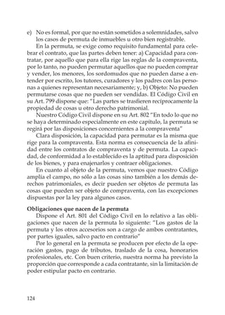124
e) No es formal, por que no están sometidos a solemnidades, salvo
los casos de permuta de inmuebles u otro bien registrable.
En la permuta, se exige como requisito fundamental para cele-
brar el contrato, que las partes deben tener: a) Capacidad para con-
tratar, por aquello que para ella rige las reglas de la compraventa,
por lo tanto, no pueden permutar aquellos que no pueden comprar
y vender, los menores, los sordomudos que no pueden darse a en-
tender por escrito, los tutores, curadores y los padres con las perso-
nas a quienes representan necesariamente; y, b) Objeto: No pueden
permutarse cosas que no pueden ser vendidas. El Código Civil en
su Art. 799 dispone que: “Las partes se trasﬁeren recíprocamente la
propiedad de cosas u otro derecho patrimonial.
Nuestro Código Civil dispone en su Art. 802 “En todo lo que no
se haya determinado especialmente en este capítulo, la permuta se
regirá por las disposiciones concernientes a la compraventa”
Clara disposición, la capacidad para permutar es la misma que
rige para la compraventa. Esta norma es consecuencia de la aﬁni-
dad entre los contratos de compraventa y de permuta. La capaci-
dad, de conformidad a lo establecido es la aptitud para disposición
de los bienes, y para enajenarlos y contraer obligaciones.
En cuanto al objeto de la permuta, vemos que nuestro Código
amplía el campo, no sólo a las cosas sino también a los demás de-
rechos patrimoniales, es decir pueden ser objetos de permuta las
cosas que pueden ser objeto de compraventa, con las excepciones
dispuestas por la ley para algunos casos.
Obligaciones que nacen de la permuta
Dispone el Art. 801 del Código Civil en lo relativo a las obli-
gaciones que nacen de la permuta lo siguiente: “Los gastos de la
permuta y los otros accesorios son a cargo de ambos contratantes,
por partes iguales, salvo pacto en contrario”
Por lo general en la permuta se producen por efecto de la ope-
ración gastos, pago de tributos, traslado de la cosa, honorarios
profesionales, etc. Con buen criterio, nuestra norma ha previsto la
proporción que corresponde a cada contratante, sin la limitación de
poder estipular pacto en contrario.
 