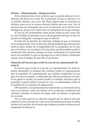 125
Efectos – Aﬁanzamiento – Reipersecución
En la compraventa, la ley autoriza que se pueda aﬁanzar la res-
titución del precio de venta. En la permuta, lo que se discute es si
es posible aﬁanzar una cosa. Sin duda alguna que la situación es
distinta, pues no es lo mismo aﬁanzar dinero que una cosa. Así, la
persona que ha entregado una cosa en permuta, lo ha hecho en la
inteligencia de que se le daría otra en reemplazo de la que entrega.
Si uno de los permutantes tiene justos motivos para creer que
la cosa recibida en permuta no era de propiedad del que la dio, no
puede ser obligado a entregar la que el ofreció.
Se trata de un derecho de retención análogo al que se reconoce
en la compraventa. Pero el derecho del permutante que tiene justos
motivos para dudar de la legitimidad de la propiedad de la cosa
que se le ofrece, no se reduce a la retención, puede también pedir la
resolución del contrato, aunque no fuere molestado en la posesión
de la cosa recibida. Lo que se protege no es solo el daño o turbación
actual, sino el peligro de que ello se produzca.
Situación del tercero que recibe la cosa de un copermutante de
mala fe
El tercero que recibe la cosa de un copermutante de mala fe,
podrá demandar la nulidad del contrato contra el copermutante
que le transﬁrió. El copermutante que hubiere enajenado la cosa
que se le dio en cambio, a sabiendas que ella no pertenecía a la par-
te de quién la recibió, no podrá anular el contrato, mientras que el
poseedor a quién hubiese pasado la cosa, no demandase contra él
la nulidad de su contrato de adquisición.
Obviamente, si el permutante ha transferido ya el dominio de la
cosa a un tercero, carece de interés en la acción por resolución del
contrato, mientras el tercero no haga valer así mismo, la garantía
de evicción.
No se trata aquí de un derecho negado por la mala fe del que
enajenó la cosa a un tercero, sino en la circunstancia de que no tiene
interés en la acción, de tal modo que tampoco podría reconocerse al
enajenante de buena fe.
 