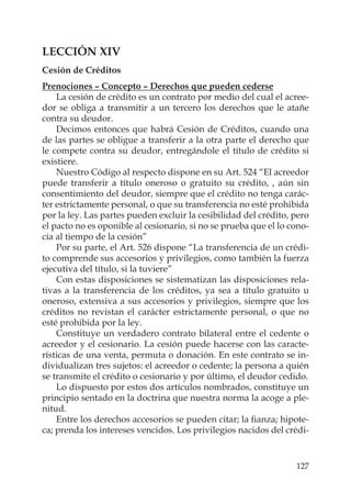127
LECCIÓN XIV
Cesión de Créditos
Prenociones – Concepto – Derechos que pueden cederse
La cesión de crédito es un contrato por medio del cual el acree-
dor se obliga a transmitir a un tercero los derechos que le atañe
contra su deudor.
Decimos entonces que habrá Cesión de Créditos, cuando una
de las partes se obligue a transferir a la otra parte el derecho que
le compete contra su deudor, entregándole el título de crédito si
existiere.
Nuestro Código al respecto dispone en su Art. 524 “El acreedor
puede transferir a título oneroso o gratuito su crédito, , aún sin
consentimiento del deudor, siempre que el crédito no tenga carác-
ter estrictamente personal, o que su transferencia no esté prohibida
por la ley. Las partes pueden excluir la cesibilidad del crédito, pero
el pacto no es oponible al cesionario, si no se prueba que el lo cono-
cía al tiempo de la cesión”
Por su parte, el Art. 526 dispone “La transferencia de un crédi-
to comprende sus accesorios y privilegios, como también la fuerza
ejecutiva del título, si la tuviere”
Con estas disposiciones se sistematizan las disposiciones rela-
tivas a la transferencia de los créditos, ya sea a título gratuito u
oneroso, extensiva a sus accesorios y privilegios, siempre que los
créditos no revistan el carácter estrictamente personal, o que no
esté prohibida por la ley.
Constituye un verdadero contrato bilateral entre el cedente o
acreedor y el cesionario. La cesión puede hacerse con las caracte-
rísticas de una venta, permuta o donación. En este contrato se in-
dividualizan tres sujetos: el acreedor o cedente; la persona a quién
se transmite el crédito o cesionario y por último, el deudor cedido.
Lo dispuesto por estos dos artículos nombrados, constituye un
principio sentado en la doctrina que nuestra norma la acoge a ple-
nitud.
Entre los derechos accesorios se pueden citar; la ﬁanza; hipote-
ca; prenda los intereses vencidos. Los privilegios nacidos del crédi-
 