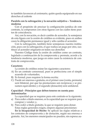 128
to también favorecen al cesionario, quién queda equiparado en sus
derechos al cedente
Paralelo con la subrogación y la novación subjetiva – Tendencia
moderna
Con el propósito de precisar la conﬁguración jurídica de este
contrato, la compramos con otras ﬁguras con las cuáles tiene pun-
tos de coincidencia.
Así, con la novación, es decir cambio de acreedor, la semejanza
de esta ﬁgura con la cesión de créditos es evidente, pues en ambos
casos la obligación permanece igual y sólo cambia el acreedor.
Con la subrogación, también tiene semejanzas nuestra institu-
ción, pues con la subrogación, el que realiza un pago por otro, sus-
tituye al acreedor originario en todos sus derechos
Nuestro Código trata la cesión de créditos como un contrato,
legislado a continuación de la compraventa y permuta, acorde a la
tendencia moderna, que juzga en estos casos la existencia de con-
trato de compraventa.
Caracteres
La cesión de créditos reúne los siguientes caracteres:
A) En un contrato consensual, pues se perfecciona con el simple
acuerdo de voluntades;
B) Es formal, pues requiere la forma escrita;
C) Puede ser onerosa o gratuita, en el primer caso (venta, permuta)
será bilateral, por que las prestaciones son recíprocas y se pre-
sumen equivalentes y el segundo (donación) será unilateral.
Capacidad – Principios que deben tenerse en cuenta para
determinarlas
La capacidad que se requiere para este contrato es la siguiente;
a) Para ceder a título oneroso, es la capacidad que se requiere para
comprar y vender; y,
b) Para ceder a título gratuito, la que se requiere para donar.
Estas reglas generales exigen, empero algunas precisiones:
En la Incapacidad de Hecho: Se aplican las reglas relativas a
los contratos de compraventa y de donación, según sea onerosa o
gratuita. Así, los menores emancipados no pueden, sin expresa au-
 