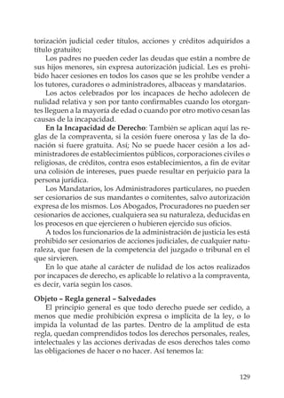 129
torización judicial ceder títulos, acciones y créditos adquiridos a
título gratuito;
Los padres no pueden ceder las deudas que están a nombre de
sus hijos menores, sin expresa autorización judicial. Les es prohi-
bido hacer cesiones en todos los casos que se les prohíbe vender a
los tutores, curadores o administradores, albaceas y mandatarios.
Los actos celebrados por los incapaces de hecho adolecen de
nulidad relativa y son por tanto conﬁrmables cuando los otorgan-
tes lleguen a la mayoría de edad o cuando por otro motivo cesan las
causas de la incapacidad.
En la Incapacidad de Derecho: También se aplican aquí las re-
glas de la compraventa, si la cesión fuere onerosa y las de la do-
nación si fuere gratuita. Así; No se puede hacer cesión a los ad-
ministradores de establecimientos públicos, corporaciones civiles o
religiosas, de créditos, contra esos establecimientos, a ﬁn de evitar
una colisión de intereses, pues puede resultar en perjuicio para la
persona jurídica.
Los Mandatarios, los Administradores particulares, no pueden
ser cesionarios de sus mandantes o comitentes, salvo autorización
expresa de los mismos. Los Abogados, Procuradores no pueden ser
cesionarios de acciones, cualquiera sea su naturaleza, deducidas en
los procesos en que ejercieren o hubieren ejercido sus oﬁcios.
A todos los funcionarios de la administración de justicia les está
prohibido ser cesionarios de acciones judiciales, de cualquier natu-
raleza, que fuesen de la competencia del juzgado o tribunal en el
que sirvieren.
En lo que atañe al carácter de nulidad de los actos realizados
por incapaces de derecho, es aplicable lo relativo a la compraventa,
es decir, varía según los casos.
Objeto – Regla general – Salvedades
El principio general es que todo derecho puede ser cedido, a
menos que medie prohibición expresa o implícita de la ley, o lo
impida la voluntad de las partes. Dentro de la amplitud de esta
regla, quedan comprendidos todos los derechos personales, reales,
intelectuales y las acciones derivadas de esos derechos tales como
las obligaciones de hacer o no hacer. Así tenemos la:
 