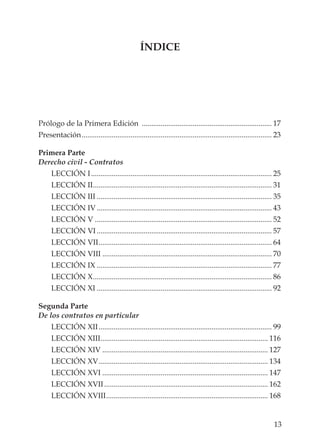 13
ÍNDICE
Prólogo de la Primera Edición ..................................................................... 17
Presentación..................................................................................................... 23
Primera Parte
Derecho civil - Contratos
LECCIÓN I................................................................................................ 25
LECCIÓN II............................................................................................... 31
LECCIÓN III ............................................................................................. 35
LECCIÓN IV............................................................................................. 43
LECCIÓN V .............................................................................................. 52
LECCIÓN VI............................................................................................. 57
LECCIÓN VII............................................................................................ 64
LECCIÓN VIII .......................................................................................... 70
LECCIÓN IX ............................................................................................. 77
LECCIÓN X............................................................................................... 86
LECCIÓN XI ............................................................................................. 92
Segunda Parte
De los contratos en particular
LECCIÓN XII............................................................................................ 99
LECCIÓN XIII......................................................................................... 116
LECCIÓN XIV ........................................................................................ 127
LECCIÓN XV.......................................................................................... 134
LECCIÓN XVI ........................................................................................ 147
LECCIÓN XVII....................................................................................... 162
LECCIÓN XVIII...................................................................................... 168
 
