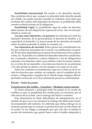 130
Insebilidad convencional: En cuanto a los derechos insensi-
bles, podemos decir que, aunque en principio todo derecho puede
ser cedido, las partes pueden acordar lo contrario, pero para que
el titular del crédito esté impedido de hacerlo, la prohibición debe
constar en título mismo de la obligación.
Insebilidad Legal: La prohibición aquí de ceder un derecho,
debe emanar de una disposición expresa de la ley. Así, no esta per-
mitida la cesión de:
Los que sean inherentes a la persona: Se entiende por tales los
llamados derechos de la personalidad, el derecho al nombre, a la
capacidad, al domicilio. La mayor parte de los derechos de familia
como: la patria potestad, la tutela, la curatela, etc.
Las esperanzas de sucesión: Estos pactos son considerados nu-
los por contrariar principios de la moral. Las jubilaciones en gene-
ral. El derecho adquirido por un pacto de preferencia en la compra-
venta, etc. Sí pueden ser cedidos los llamados derechos condiciona-
les, eventuales, aleatorios, a plazo, litigiosos y las de obligaciones
naturales, los derechos sobre cosas futuras como los frutos natura-
les o civiles de un inmueble, o los intereses futuros de un préstamo
o de otra deuda en dinero, con los riesgos a su cargo en su caso.
Sobre los contratos en tramitación, aquí no se trata ya de la ce-
sión de derechos que conﬁere un contrato, sino el complejo de de-
rechos y obligaciones surgidos de él. Desde luego ninguna diﬁcul-
tad habrá en hacerlo si el otro contratante presta su conformidad.
Efectos – Entre las partes
Transferencia del crédito – Garantías – Medidas conservatorias
El efecto primario y principal entre las partes en la cesión de
créditos es que, la propiedad del crédito pasa al cesionario por el
sólo efecto de la cesión, con la entrega del título si existiere.
Esta disposición ha dado diﬁcultades de interpretación, en el
sentido de que si es o no necesario la entrega del título para el per-
feccionamiento del contrato. Se entiende que dicha entrega no es
esencial, puesto que el contrato se perfecciona por el solo efecto de
la cesión. La ley obliga a entregarlo por que con ello se facilita la
acción del cesionario, que quiere hacer valer el crédito adquirido y
 