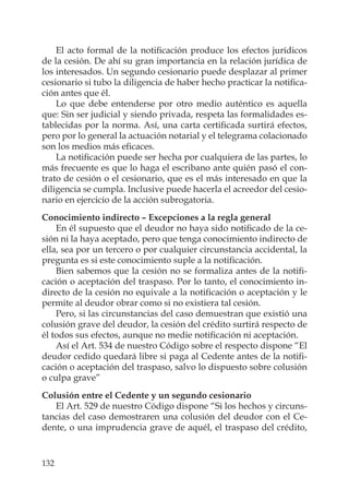 132
El acto formal de la notiﬁcación produce los efectos jurídicos
de la cesión. De ahí su gran importancia en la relación jurídica de
los interesados. Un segundo cesionario puede desplazar al primer
cesionario si tubo la diligencia de haber hecho practicar la notiﬁca-
ción antes que él.
Lo que debe entenderse por otro medio auténtico es aquella
que: Sin ser judicial y siendo privada, respeta las formalidades es-
tablecidas por la norma. Así, una carta certiﬁcada surtirá efectos,
pero por lo general la actuación notarial y el telegrama colacionado
son los medios más eﬁcaces.
La notiﬁcación puede ser hecha por cualquiera de las partes, lo
más frecuente es que lo haga el escribano ante quién pasó el con-
trato de cesión o el cesionario, que es el más interesado en que la
diligencia se cumpla. Inclusive puede hacerla el acreedor del cesio-
nario en ejercicio de la acción subrogatoria.
Conocimiento indirecto – Excepciones a la regla general
En él supuesto que el deudor no haya sido notiﬁcado de la ce-
sión ni la haya aceptado, pero que tenga conocimiento indirecto de
ella, sea por un tercero o por cualquier circunstancia accidental, la
pregunta es si este conocimiento suple a la notiﬁcación.
Bien sabemos que la cesión no se formaliza antes de la notiﬁ-
cación o aceptación del traspaso. Por lo tanto, el conocimiento in-
directo de la cesión no equivale a la notiﬁcación o aceptación y le
permite al deudor obrar como si no existiera tal cesión.
Pero, si las circunstancias del caso demuestran que existió una
colusión grave del deudor, la cesión del crédito surtirá respecto de
él todos sus efectos, aunque no medie notiﬁcación ni aceptación.
Así el Art. 534 de nuestro Código sobre el respecto dispone “El
deudor cedido quedará libre si paga al Cedente antes de la notiﬁ-
cación o aceptación del traspaso, salvo lo dispuesto sobre colusión
o culpa grave”
Colusión entre el Cedente y un segundo cesionario
El Art. 529 de nuestro Código dispone “Si los hechos y circuns-
tancias del caso demostraren una colusión del deudor con el Ce-
dente, o una imprudencia grave de aquél, el traspaso del crédito,
 