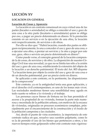 134
LECCIÓN XV
LOCACION EN GENERAL
Locación de Cosas y Aparcería
La locación es un contrato consensual en cuya virtud una de las
partes (locador o arrendador) se obliga a conceder el uso y goce de
una cosa a la otra parte (locatario o arrendatario) quien se obliga
por eso, a pagar un precio determinado en dinero. Si la prestación
consiste en un servicio o en la ejecución de una obra, la locación
será respectivamente, de servicios o de obras.
Por ello se dice que: “Habrá locación, cuando dos partes se obli-
guen recíprocamente, la una a conceder el uso y goce de una cosa, o
a ejecutar una obra, o prestar un servicio; y la otra a pagar por este
uso, goce, obra o servicio un precio determinado en dinero”.
Como puede verse, el concepto general de la locación compren-
de la de cosas, de servicios y de obra. La disposición de nuestro Có-
digo Civil trae una novedad, ya que no se limita tan sólo a la cesión
del use y goce de una cosa, estableciendo la extensión del objeto de
la locación a un derecho patrimonial. El texto del Art. 803 dispone
“La locación tiene por objeto la cesión del uso y goce de una cosa o
de un derecho patrimonial, por un precio cierto en dinero.
Se aplicarán a este contrato, en lo pertinente, las disposiciones
de la compraventa”
Este contrato, ya en la antigüedad tenía una gran aplicación, y
en el derecho civil contemporáneo, es uno de los temas más vivos.
Las sociedades modernas tienen una sensibilidad muy aguda en
todo cuanto se reﬁere a la vivienda y el trabajo.
Las personas cuyos bienes de fortuna no les han permitido el
acceso a la propiedad de su vivienda, forman la parte más nume-
rosa y necesitada de la población urbana, con motivos de la escasez
de viviendas, originadas en procesos económicos complejos, prin-
cipalmente por el encarecimiento de la construcción y el éxodo de
la población campesina a las ciudades.
Así, desde el punto de vista económico, la importancia de este
contrato radica en que, resuelve una cuestión palpitante, como lo
es la de permitir el uso de los bienes que pertenecen a otros, y los
nuevos tiempos están golpeando sobre este contrato más vigorosa-
 
