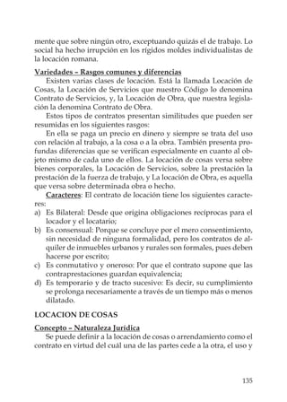 135
mente que sobre ningún otro, exceptuando quizás el de trabajo. Lo
social ha hecho irrupción en los rígidos moldes individualistas de
la locación romana.
Variedades – Rasgos comunes y diferencias
Existen varias clases de locación. Está la llamada Locación de
Cosas, la Locación de Servicios que nuestro Código lo denomina
Contrato de Servicios, y, la Locación de Obra, que nuestra legisla-
ción la denomina Contrato de Obra.
Estos tipos de contratos presentan similitudes que pueden ser
resumidas en los siguientes rasgos:
En ella se paga un precio en dinero y siempre se trata del uso
con relación al trabajo, a la cosa o a la obra. También presenta pro-
fundas diferencias que se veriﬁcan especialmente en cuanto al ob-
jeto mismo de cada uno de ellos. La locación de cosas versa sobre
bienes corporales, la Locación de Servicios, sobre la prestación la
prestación de la fuerza de trabajo, y La locación de Obra, es aquella
que versa sobre determinada obra o hecho.
Caracteres: El contrato de locación tiene los siguientes caracte-
res:
a) Es Bilateral: Desde que origina obligaciones recíprocas para el
locador y el locatario;
b) Es consensual: Porque se concluye por el mero consentimiento,
sin necesidad de ninguna formalidad, pero los contratos de al-
quiler de inmuebles urbanos y rurales son formales, pues deben
hacerse por escrito;
c) Es conmutativo y oneroso: Por que el contrato supone que las
contraprestaciones guardan equivalencia;
d) Es temporario y de tracto sucesivo: Es decir, su cumplimiento
se prolonga necesariamente a través de un tiempo más o menos
dilatado.
LOCACION DE COSAS
Concepto – Naturaleza Jurídica
Se puede deﬁnir a la locación de cosas o arrendamiento como el
contrato en virtud del cuál una de las partes cede a la otra, el uso y
 