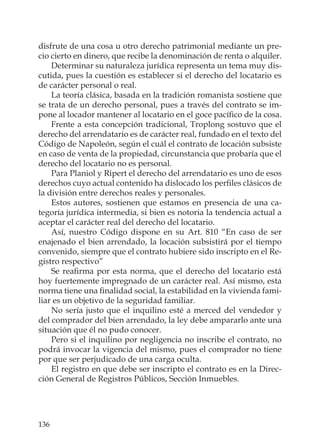 136
disfrute de una cosa u otro derecho patrimonial mediante un pre-
cio cierto en dinero, que recibe la denominación de renta o alquiler.
Determinar su naturaleza jurídica representa un tema muy dis-
cutida, pues la cuestión es establecer si el derecho del locatario es
de carácter personal o real.
La teoría clásica, basada en la tradición romanista sostiene que
se trata de un derecho personal, pues a través del contrato se im-
pone al locador mantener al locatario en el goce pacíﬁco de la cosa.
Frente a esta concepción tradicional, Troplong sostuvo que el
derecho del arrendatario es de carácter real, fundado en el texto del
Código de Napoleón, según el cuál el contrato de locación subsiste
en caso de venta de la propiedad, circunstancia que probaría que el
derecho del locatario no es personal.
Para Planiol y Ripert el derecho del arrendatario es uno de esos
derechos cuyo actual contenido ha dislocado los perﬁles clásicos de
la división entre derechos reales y personales.
Estos autores, sostienen que estamos en presencia de una ca-
tegoría jurídica intermedia, si bien es notoria la tendencia actual a
aceptar el carácter real del derecho del locatario.
Así, nuestro Código dispone en su Art. 810 “En caso de ser
enajenado el bien arrendado, la locación subsistirá por el tiempo
convenido, siempre que el contrato hubiere sido inscripto en el Re-
gistro respectivo”
Se reaﬁrma por esta norma, que el derecho del locatario está
hoy fuertemente impregnado de un carácter real. Así mismo, esta
norma tiene una ﬁnalidad social, la estabilidad en la vivienda fami-
liar es un objetivo de la seguridad familiar.
No sería justo que el inquilino esté a merced del vendedor y
del comprador del bien arrendado, la ley debe ampararlo ante una
situación que él no pudo conocer.
Pero si el inquilino por negligencia no inscribe el contrato, no
podrá invocar la vigencia del mismo, pues el comprador no tiene
por que ser perjudicado de una carga oculta.
El registro en que debe ser inscripto el contrato es en la Direc-
ción General de Registros Públicos, Sección Inmuebles.
 