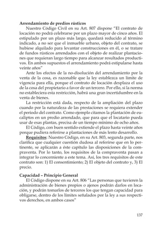 137
Arrendamiento de predios rústicos
Nuestro Código Civil en su Art. 807 dispone “El contrato de
locación no podrá celebrarse por un plazo mayor de cinco años. El
estipulado por un plazo más largo, quedará reducido al término
indicado, a no ser que el inmueble urbano, objeto del contrato, se
hubiese alquilado para levantar construcciones en él, o se tratare
de fundos rústicos arrendados con el objeto de realizar plantacio-
nes que requieran largo tiempo para alcanzar resultados producti-
vos. En ambos supuestos el arrendamiento podrá estipularse hasta
veinte años”
Ante los efectos de la no-disolución del arrendamiento por la
venta de la cosa, es razonable que la ley establezca un límite de
vigencia para ella, porque el contrato de locación desplaza el uso
de la cosa del propietario a favor de un tercero. Por ello, si la norma
no estableciera esta restricción, habrá una gran incertidumbre en la
venta de bienes.
La restricción está dada, respecto de la ampliación del plazo
cuando por la naturaleza de las prestaciones se requiera extender
el periodo del contrato. Como ejemplo citamos la plantación de eu-
caliptos en un predio arrendado, que para que el locatario pueda
usar de esas plantas, precisa de un tiempo mínimo de ocho años.
El Código, con buen sentido extiende el plazo hasta veinte años
porque pudiera referirse a plantaciones de más lento desarrollo.
Requisitos: Nuestro Código, en su Art. 803, segunda parte, nos
clariﬁca que cualquier cuestión dudosa al referirse que en lo per-
tinente, se aplicarán a éste capítulo las disposiciones de la com-
praventa. Por lo tanto, los requisitos de la compraventa pasan a
integrar lo concerniente a este tema. Así, los tres requisitos de este
contrato son: 1) El consentimiento; 2) El objeto del contrato y, 3) El
precio.
Capacidad – Principio General
El Código dispone en su Art. 806 “Las personas que tuvieren la
administración de bienes propios o ajenos podrán darlos en loca-
ción, y podrán tomarlos de terceros los que tengan capacidad para
obligarse, dentro de los límites señalados por la ley a sus respecti-
vos derechos, en ambos casos”
 
