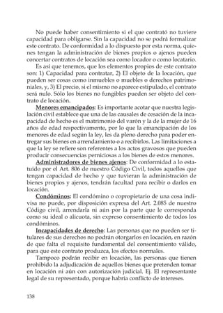 138
No puede haber consentimiento si el que contrató no tuviere
capacidad para obligarse. Sin la capacidad no se podrá formalizar
este contrato. De conformidad a lo dispuesto por esta norma, quie-
nes tengan la administración de bienes propios o ajenos pueden
concertar contratos de locación sea como locador o como locatario.
Es así que tenemos, que los elementos propios de este contrato
son: 1) Capacidad para contratar, 2) El objeto de la locación, que
pueden ser cosas como inmuebles o muebles o derechos patrimo-
niales, y, 3) El precio, si el mismo no aparece estipulado, el contrato
será nulo. Sólo los bienes no fungibles pueden ser objeto del con-
trato de locación.
Menores emancipados: Es importante acotar que nuestra legis-
lación civil establece que una de las causales de cesación de la inca-
pacidad de hecho es el matrimonio del varón y la de la mujer de 16
años de edad respectivamente, por lo que la emancipación de los
menores de edad según la ley, les da pleno derecho para poder en-
tregar sus bienes en arrendamiento o a recibirlos. Las limitaciones a
que la ley se reﬁere son referentes a los actos gravosos que pueden
producir consecuencias perniciosas a los bienes de estos menores.
Administradores de bienes ajenos: De conformidad a lo esta-
tuido por el Art. 806 de nuestro Código Civil, todos aquellos que
tengan capacidad de hecho y que tuvieran la administración de
bienes propios y ajenos, tendrán facultad para recibir o darlos en
locación.
Condóminos: El condómino o copropietario de una cosa indi-
visa no puede, por disposición expresa del Art. 2.085 de nuestro
Código civil, arrendarla ni aún por la parte que le corresponda
como su ideal o alícuota, sin expreso consentimiento de todos los
condóminos.
Incapacidades de derecho: Las personas que no pueden ser ti-
tulares de sus derechos no podrán otorgarlos en locación, en razón
de que falta el requisito fundamental del consentimiento válido,
para que este contrato produzca, los efectos normales.
Tampoco podrán recibir en locación, las personas que tienen
prohibido la adjudicación de aquellos bienes que pretenden tomar
en locación ni aún con autorización judicial. Ej. El representante
legal de su representado, porque habría conﬂicto de intereses.
 