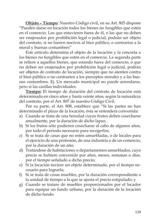 139
Objeto – Tiempo: Nuestro Código civil, en su Art. 805 dispone
“Pueden darse en locación todos los bienes no fungibles que estén
en el comercio. Los que estuvieren fuera de él, o los que no deben
ser enajenados por prohibición legal o judicial, podrán ser objeto
del contrato, si no fueren nocivos al bien público, o contrarios a la
moral y buenas costumbres”
Este artículo determina el objeto de la locación y la concreta a
los bienes no fungibles que estén en el comercio. La segunda parte
se reﬁere a aquellos bienes, que estando fuera del comercio, o que
no deben ser enajenados por prohibición legal o judicial, podrán
ser objetos de contrato de locación, siempre que no atenten contra
el bien público o no contraríen a los preceptos morales y a las bue-
nas costumbres. Ej. Un mercado municipal no puede arrendarse,
pero sí las casillas individuales.
Tiempo: El tiempo de duración del contrato de locación está
determinado en cinco años y hasta veinte años, según la naturaleza
del contrato, por el Art. 807 de nuestro Código Civil.
Por su parte, el Art. 808, establece que “Si las partes no han
determinado el plazo de la locación, ésta se entenderá convenida:
a) Cuando se trata de una heredad cuyos frutos deben cosecharse
anualmente, por la duración de dicho lapso;
b) Si los frutos sólo pudieren cosecharse al cabo de algunos años,
por todo el periodo necesario para recogerlos;
c) Si se trata de casas que no estén amuebladas, o de locales para
el ejercicio de una profesión, de una industria o de un comercio,
por la duración de un año;
d) Tratándose de habitaciones o departamentos amueblados, cuyo
precio se hubiere convenido por años, meses, semanas o días,
por el tiempo señalado a dicho precio;
e) Si la locación tuviere un objeto determinado, por el tiempo ne-
cesario para lograrlo;
f) Si se trata de cosas muebles, por la duración correspondiente a
la unidad de tiempo a la que se ajusta el precio estipulado; y
g) Cuando se tratare de muebles proporcionados por el locador
para equipar un fundo urbano, por la duración de la locación
de dicho fundo.
 