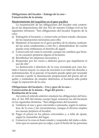 140
Obligaciones del locador – Entrega de la cosa –
Conservación de la misma
Mantenimiento del inquilino en el goce pacíﬁco
La enumeración de las obligaciones del locador está conteni-
da en las disposiciones del Art. 812 de nuestro Código civil en los
siguientes términos: “Son obligaciones del locador respecto de la
cosa:
a) Entregarla al locatario, y conservarla en buen estado, efectuan-
do las reparaciones necesarias para ello;
b) Mantener al locatario en el goce pacíﬁco de la misma, realizan-
do los actos conducentes a este ﬁn y absteniéndose de cuanto
pueda crear embarazos al derecho de aquel;
c) Conservarla tal como la arrendó, aunque los cambios que hicie-
re no causaren perjuicio alguno al locatario;
d) Reembolsar las impensas necesarias, y
e) Responder por los vicios o defectos graves que impidieren el
uso de ella”
La destrucción o deterioro de la cosa arrendada por caso for-
tuito o fuerza mayor, es causa de rescisión si es total sin derecho a
indemnización. Si es parcial, el locatario puede optar por rescindir
el contrato o pedir la disminución proporcional del precio del al-
quiler y tratándose de simples deterioros, el locatario sólo podrá
exigir la reparación de la cosa.
Obligaciones del locatario – Uso y goce de la cosa –
Conservación de la misma – Pago del precio –
Restitución de la cosa
Así como el artículo anterior enumera las obligaciones del loca-
dor, el Art. 825 del mismo cuerpo legal, enumera las del locatario
en los siguientes términos: “Son obligaciones del locatario:
a) Limitarse al uso y goce convenido o presunto, según la natura-
leza de la cosa y las circunstancias, aunque el diverso empleo
no causare perjuicio al locador;
b) Pagar el precio en los plazos convenidos y, a falta de ajuste,
según la costumbre del lugar;
c) Conservar la cosa en buen estado y responder del daño o dete-
rioro que se causare por su culpa, o por el hecho de las personas
 