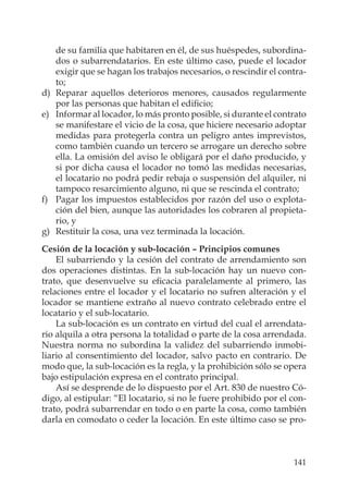 141
de su familia que habitaren en él, de sus huéspedes, subordina-
dos o subarrendatarios. En este último caso, puede el locador
exigir que se hagan los trabajos necesarios, o rescindir el contra-
to;
d) Reparar aquellos deterioros menores, causados regularmente
por las personas que habitan el ediﬁcio;
e) Informar al locador, lo más pronto posible, si durante el contrato
se manifestare el vicio de la cosa, que hiciere necesario adoptar
medidas para protegerla contra un peligro antes imprevistos,
como también cuando un tercero se arrogare un derecho sobre
ella. La omisión del aviso le obligará por el daño producido, y
si por dicha causa el locador no tomó las medidas necesarias,
el locatario no podrá pedir rebaja o suspensión del alquiler, ni
tampoco resarcimiento alguno, ni que se rescinda el contrato;
f) Pagar los impuestos establecidos por razón del uso o explota-
ción del bien, aunque las autoridades los cobraren al propieta-
rio, y
g) Restituir la cosa, una vez terminada la locación.
Cesión de la locación y sub-locación – Principios comunes
El subarriendo y la cesión del contrato de arrendamiento son
dos operaciones distintas. En la sub-locación hay un nuevo con-
trato, que desenvuelve su eﬁcacia paralelamente al primero, las
relaciones entre el locador y el locatario no sufren alteración y el
locador se mantiene extraño al nuevo contrato celebrado entre el
locatario y el sub-locatario.
La sub-locación es un contrato en virtud del cual el arrendata-
rio alquila a otra persona la totalidad o parte de la cosa arrendada.
Nuestra norma no subordina la validez del subarriendo inmobi-
liario al consentimiento del locador, salvo pacto en contrario. De
modo que, la sub-locación es la regla, y la prohibición sólo se opera
bajo estipulación expresa en el contrato principal.
Así se desprende de lo dispuesto por el Art. 830 de nuestro Có-
digo, al estipular: “El locatario, si no le fuere prohibido por el con-
trato, podrá subarrendar en todo o en parte la cosa, como también
darla en comodato o ceder la locación. En este último caso se pro-
 