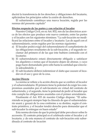 142
ducirá la transferencia de los derechos y obligaciones del locatario,
aplicándose los principios sobre la cesión de derechos.
El subarriendo constituye una nueva locación, regida por las
normas del presente capítulo”
Efectos respecto de las partes y con relación al locador
Nuestro Código Civil, en su Art. 832, nos da las directrices acer-
ca de los efectos que produce este nuevo contrato, entre las partes
y el locador con los siguientes términos: “La sub-locación no modi-
ﬁcará las relaciones entre el locador y locatario. Las de aquél con el
subarrendatario, serán regidas por las normas siguientes:
a) El locador podrá exigir del subarrendatario el cumplimiento de
las obligaciones resultantes de la sub-locación, y el segundo re-
clamar del primero el de las que éste hubiere contraído con el
locatario;
b) El subarrendatario estará directamente obligado a satisfacer
los alquileres o rentas que el locatario dejare de abonar, y cuyo
pago fuere demandado; pero sólo hasta la cantidad que estuvie-
re adeudándole, y
c) El sub-locatario deberá indemnizar el daño que causare al loca-
dor en el uso y goce de la cosa.
Acción Directa
La norma se reﬁere a la acción directa que se conﬁere al locador
y el subarrendatario. El primero tiene la potestad de exigir los com-
promisos asumidos por el sub-locatario en virtud del contrato de
subarriendo, y el segundo, tiene la potestad de pedir al locador que
éste cumpla las obligaciones asumidas con el primer arrendatario.
Finalmente el Art. 833 de nuestro Código dispone: “El suba-
rriendo se juzgará siempre bajo la cláusula de que el subarrendata-
rio usará y gozará de la cosa conforme a su destino, según el con-
trato primitivo, y el locador tendrá derecho para demandar que el
sub-locador la entregue en buen estado”
Esta norma deviene de que lo principal debe prevalecer sobre lo
accesorio. El contrato principal es el celebrado entre el locador y el
locatario, y de esta manera el contrato de sub-locación está subor-
dinada al contrato de locación
 
