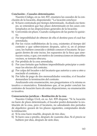 143
Conclusión – Causales determinantes
Nuestro Código, en su Art. 837, enumera las causales de la con-
clusión de la locación, disponiendo: “La locación concluye:
a) Si fuere contratada por tiempo determinado. Acabado ese tiem-
po, se entenderá que hay plazo determinado en los casos con-
templados en las disposiciones generales de la locación;
b) Convenida sin plazo. Cuando cualquiera de las partes lo quisie-
re;
c) Por imposibilidad de obtener de ella el destino para el cual fue
arrendada;
d) Por los vicios redhibitorios de la cosa, existentes al tiempo del
contrato o que sobrevinieren después, salvo si, en el primer
caso, los hubiere conocido o debido conocer el locatario. Se juz-
garán dentro de este inciso, los supuestos de la ﬁnca que ame-
nazare ruina, o que, con motivo de construcciones en inmuebles
vecinos, se tornare obscura;
e) Por pérdida de la cosa arrendada;
f) Por caso fortuito que hubiere imposibilitado principiar o conti-
nuar los efectos del contrato;
g) Por culpa del locador o del locatario que autorice a uno u otro a
rescindir el contrato, y
h) Por falta de pago de dos mensualidades vencidas, si el locador
demandare la terminación del contrato.
Analizando esta enumeración, nos preguntamos si la misma es
taxativa o enunciativa. Entendemos que, al no poder concluir los
contratos de locación fuera de estas disposiciones, su enumeración
es taxativa.
Consecuencias jurídicas – Restitución de la cosa
Nuestro Código Civil, en su Art. 839 dispone: “Si la locación
no fuere de plazo determinado, el locador podrá demandar la res-
titución de la cosa, pero el locatario, no adeudando dos periodos
de alquileres: gozará de los plazos siguientes, computados desde
la intimación:
a) Si la cosa fuere mueble, después de tres días;
b) Si fuere casa o predio, después de cuarenta días. Si el precio se
hubiere por días, después de siete días;
 