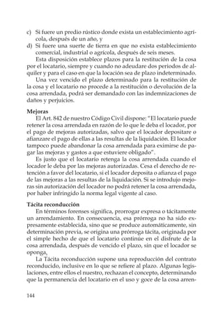 144
c) Si fuere un predio rústico donde exista un establecimiento agrí-
cola, después de un año, y
d) Si fuere una suerte de tierra en que no exista establecimiento
comercial, industrial o agrícola, después de seis meses.
Esta disposición establece plazos para la restitución de la cosa
por el locatario, siempre y cuando no adeudare dos periodos de al-
quiler y para el caso en que la locación sea de plazo indeterminado.
Una vez vencido el plazo determinado para la restitución de
la cosa y el locatario no procede a la restitución o devolución de la
cosa arrendada, podrá ser demandado con las indemnizaciones de
daños y perjuicios.
Mejoras
El Art. 842 de nuestro Código Civil dispone: “El locatario puede
retener la cosa arrendada en razón de lo que le deba el locador, por
el pago de mejoras autorizadas, salvo que el locador depositare o
aﬁanzare el pago de ellas a las resultas de la liquidación. El locador
tampoco puede abandonar la cosa arrendada para eximirse de pa-
gar las mejoras y gastos a que estuviere obligado”.
Es justo que el locatario retenga la cosa arrendada cuando el
locador le deba por las mejoras autorizadas. Cesa el derecho de re-
tención a favor del locatario, si el locador deposita o aﬁanza el pago
de las mejoras a las resultas de la liquidación. Si se introdujo mejo-
ras sin autorización del locador no podrá retener la cosa arrendada,
por haber infringido la norma legal vigente al caso.
Tácita reconducción
En términos forenses signiﬁca, prorrogar expresa o tácitamente
un arrendamiento. En consecuencia, esa prórroga no ha sido ex-
presamente establecida, sino que se produce automáticamente, sin
determinación previa, se origina una prórroga tácita, originada por
el simple hecho de que el locatario continúe en el disfrute de la
cosa arrendada, después de vencido el plazo, sin que el locador se
oponga.
La Tácita reconducción supone una reproducción del contrato
reconducido, inclusive en lo que se reﬁere al plazo. Algunas legis-
laciones, entre ellos el nuestro, rechazan el concepto, determinando
que la permanencia del locatario en el uso y goce de la cosa arren-
 
