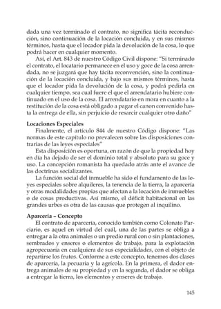 145
dada una vez terminado el contrato, no signiﬁca tácita reconduc-
ción, sino continuación de la locación concluida, y en sus mismos
términos, hasta que el locador pida la devolución de la cosa, lo que
podrá hacer en cualquier momento.
Así, el Art. 843 de nuestro Código Civil dispone: “Si terminado
el contrato, el locatario permanece en el uso y goce de la cosa arren-
dada, no se juzgará que hay tácita reconvención, sino la continua-
ción de la locación concluida, y bajo sus mismos términos, hasta
que el locador pida la devolución de la cosa, y podrá pedirla en
cualquier tiempo, sea cual fuere el que el arrendatario hubiere con-
tinuado en el uso de la cosa. El arrendatario en mora en cuanto a la
restitución de la cosa está obligado a pagar el canon convenido has-
ta la entrega de ella, sin perjuicio de resarcir cualquier otro daño”
Locaciones Especiales
Finalmente, el artículo 844 de nuestro Código dispone: “Las
normas de este capítulo no prevalecen sobre las disposiciones con-
trarias de las leyes especiales”
Esta disposición es oportuna, en razón de que la propiedad hoy
en día ha dejado de ser el dominio total y absoluto para su goce y
uso. La concepción romanista ha quedado atrás ante el avance de
las doctrinas socializantes.
La función social del inmueble ha sido el fundamento de las le-
yes especiales sobre alquileres, la tenencia de la tierra, la aparcería
y otras modalidades propias que afectan a la locación de inmuebles
o de cosas productivas. Así mismo, el déﬁcit habitacional en las
grandes urbes es otra de las causas que protegen al inquilino.
Aparcería – Concepto
El contrato de aparcería, conocido también como Colonato Par-
ciario, es aquel en virtud del cuál, una de las partes se obliga a
entregar a la otra animales o un predio rural con o sin plantaciones,
sembrados y enseres o elementos de trabajo, para la explotación
agropecuaria en cualquiera de sus especialidades, con el objeto de
repartirse los frutos. Conforme a este concepto, tenemos dos clases
de aparcería, la pecuaria y la agrícola. En la primera, el dador en-
trega animales de su propiedad y en la segunda, el dador se obliga
a entregar la tierra, los elementos y enseres de trabajo.
 