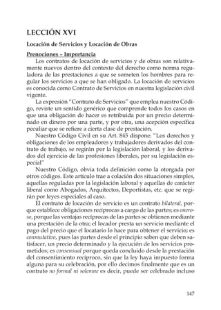 147
LECCIÓN XVI
Locación de Servicios y Locación de Obras
Prenociones – Importancia
Los contratos de locación de servicios y de obras son relativa-
mente nuevos dentro del contexto del derecho como norma regu-
ladora de las prestaciones a que se someten los hombres para re-
gular los servicios a que se han obligado. La locación de servicios
es conocida como Contrato de Servicios en nuestra legislación civil
vigente.
La expresión “Contrato de Servicios” que emplea nuestro Códi-
go, reviste un sentido genérico que comprende todos los casos en
que una obligación de hacer es retribuida por un precio determi-
nado en dinero por una parte, y por otra, una acepción especíﬁca
peculiar que se reﬁere a cierta clase de prestación.
Nuestro Código Civil en su Art. 845 dispone: “Los derechos y
obligaciones de los empleadores y trabajadores derivados del con-
trato de trabajo, se regirán por la legislación laboral, y los deriva-
dos del ejercicio de las profesiones liberales, por su legislación es-
pecial”
Nuestro Código, obvia toda deﬁnición como la otorgada por
otros códigos. Este artículo trae a colación dos situaciones simples,
aquellas reguladas por la legislación laboral y aquellas de carácter
liberal como Abogados, Arquitectos, Deportistas, etc. que se regi-
rán por leyes especiales al caso.
El contrato de locación de servicio es un contrato bilateral, por-
que establece obligaciones recíprocas a cargo de las partes; es onero-
so, porque las ventajas recíprocas de las partes se obtienen mediante
una prestación de la otra; el locador presta un servicio mediante el
pago del precio que el locatario lo hace para obtener el servicio; es
conmutativo, pues las partes desde el principio saben que deben sa-
tisfacer, un precio determinado y la ejecución de los servicios pro-
metidos; es consensual porque queda concluido desde la prestación
del consentimiento recíproco, sin que la ley haya impuesto forma
alguna para su celebración, por ello decimos ﬁnalmente que es un
contrato no formal ni solemne es decir, puede ser celebrado incluso
 