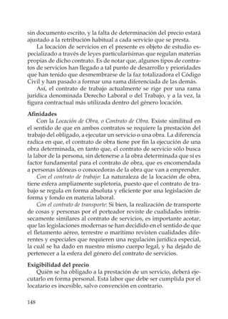 148
sin documento escrito, y la falta de determinación del precio estará
ajustado a la retribución habitual a cada servicio que se presta.
La locación de servicios en el presente es objeto de estudio es-
pecializado a través de leyes particularísimas que regulan materias
propias de dicho contrato. Es de notar que, algunos tipos de contra-
tos de servicios han llegado a tal punto de desarrollo y prioridades
que han tenido que desmembrarse de la faz totalizadora el Código
Civil y han pasado a formar una rama diferenciada de las demás.
Así, el contrato de trabajo actualmente se rige por una rama
jurídica denominada Derecho Laboral o del Trabajo, y a la vez, la
ﬁgura contractual más utilizada dentro del género locación.
Aﬁnidades
Con la Locación de Obra, o Contrato de Obra. Existe similitud en
el sentido de que en ambos contratos se requiere la prestación del
trabajo del obligado, a ejecutar un servicio o una obra. La diferencia
radica en que, el contrato de obra tiene por ﬁn la ejecución de una
obra determinada, en tanto que, el contrato de servicio sólo busca
la labor de la persona, sin detenerse a la obra determinada que sí es
factor fundamental para el contrato de obra, que es encomendada
a personas idóneas o conocedoras de la obra que van a emprender.
Con el contrato de trabajo: La naturaleza de la locación de obra,
tiene esfera ampliamente supletoria, puesto que el contrato de tra-
bajo se regula en forma absoluta y eﬁciente por una legislación de
forma y fondo en materia laboral.
Con el contrato de transporte: Si bien, la realización de transporte
de cosas y personas por el porteador reviste de cualidades intrín-
secamente similares al contrato de servicios, es importante acotar,
que las legislaciones modernas se han decidido en el sentido de que
el ﬂetamento aéreo, terrestre o marítimo revisten cualidades dife-
rentes y especiales que requieren una regulación jurídica especial,
la cuál se ha dado en nuestro mismo cuerpo legal, y ha dejado de
pertenecer a la esfera del género del contrato de servicios.
Exigibilidad del precio
Quién se ha obligado a la prestación de un servicio, deberá eje-
cutarlo en forma personal. Esta labor que debe ser cumplida por el
locatario es incesible, salvo convención en contrario.
 