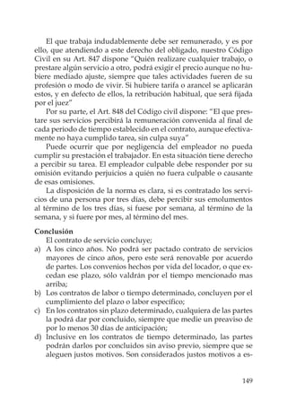 149
El que trabaja indudablemente debe ser remunerado, y es por
ello, que atendiendo a este derecho del obligado, nuestro Código
Civil en su Art. 847 dispone “Quién realizare cualquier trabajo, o
prestare algún servicio a otro, podrá exigir el precio aunque no hu-
biere mediado ajuste, siempre que tales actividades fueren de su
profesión o modo de vivir. Si hubiere tarifa o arancel se aplicarán
estos, y en defecto de ellos, la retribución habitual, que será ﬁjada
por el juez”
Por su parte, el Art. 848 del Código civil dispone: “El que pres-
tare sus servicios percibirá la remuneración convenida al ﬁnal de
cada periodo de tiempo establecido en el contrato, aunque efectiva-
mente no haya cumplido tarea, sin culpa suya”
Puede ocurrir que por negligencia del empleador no pueda
cumplir su prestación el trabajador. En esta situación tiene derecho
a percibir su tarea. El empleador culpable debe responder por su
omisión evitando perjuicios a quién no fuera culpable o causante
de esas omisiones.
La disposición de la norma es clara, si es contratado los servi-
cios de una persona por tres días, debe percibir sus emolumentos
al término de los tres días, si fuese por semana, al término de la
semana, y si fuere por mes, al término del mes.
Conclusión
El contrato de servicio concluye;
a) A los cinco años. No podrá ser pactado contrato de servicios
mayores de cinco años, pero este será renovable por acuerdo
de partes. Los convenios hechos por vida del locador, o que ex-
cedan ese plazo, sólo valdrán por el tiempo mencionado mas
arriba;
b) Los contratos de labor o tiempo determinado, concluyen por el
cumplimiento del plazo o labor especíﬁco;
c) En los contratos sin plazo determinado, cualquiera de las partes
la podrá dar por concluido, siempre que medie un preaviso de
por lo menos 30 días de anticipación;
d) Inclusive en los contratos de tiempo determinado, las partes
podrán darlos por concluidos sin aviso previo, siempre que se
aleguen justos motivos. Son considerados justos motivos a es-
 