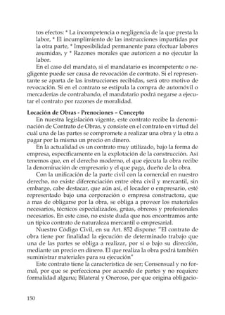 150
tos efectos: * La incompetencia o negligencia de la que presta la
labor, * El incumplimiento de las instrucciones impartidas por
la otra parte, * Imposibilidad permanente para efectuar labores
asumidas, y * Razones morales que autoricen a no ejecutar la
labor.
En el caso del mandato, si el mandatario es incompetente o ne-
gligente puede ser causa de revocación de contrato. Si el represen-
tante se aparta de las instrucciones recibidas, será otro motivo de
revocación. Si en el contrato se estipula la compra de automóvil o
mercaderías de contrabando, el mandatario podrá negarse a ejecu-
tar el contrato por razones de moralidad.
Locación de Obras - Prenociones – Concepto
En nuestra legislación vigente, este contrato recibe la denomi-
nación de Contrato de Obras, y consiste en el contrato en virtud del
cuál una de las partes se compromete a realizar una obra y la otra a
pagar por la misma un precio en dinero.
En la actualidad es un contrato muy utilizado, bajo la forma de
empresa, especíﬁcamente en la explotación de la construcción. Así
tenemos que, en el derecho moderno, el que ejecuta la obra recibe
la denominación de empresario y el que paga, dueño de la obra.
Con la uniﬁcación de la parte civil con la comercial en nuestro
derecho, no existe diferenciación entre obra civil y mercantil, sin
embargo, cabe destacar, que aún así, el locador o empresario, esté
representado bajo una corporación o empresa constructora, que
a mas de obligarse por la obra, se obliga a proveer los materiales
necesarios, técnicos especializados, grúas, obreros y profesionales
necesarios. En este caso, no existe duda que nos encontramos ante
un típico contrato de naturaleza mercantil o empresarial.
Nuestro Código Civil, en su Art. 852 dispone: ”El contrato de
obra tiene por ﬁnalidad la ejecución de determinado trabajo que
una de las partes se obliga a realizar, por sí o bajo su dirección,
mediante un precio en dinero. El que realiza la obra podrá también
suministrar materiales para su ejecución”
Este contrato tiene la característica de ser; Consensual y no for-
mal, por que se perfecciona por acuerdo de partes y no requiere
formalidad alguna; Bilateral y Oneroso, por que origina obligacio-
 