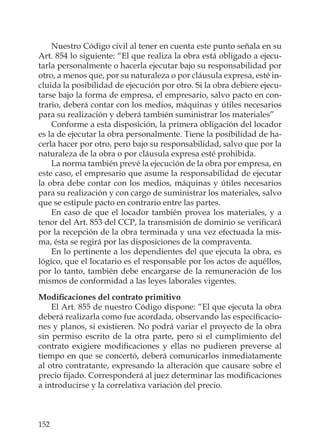 152
Nuestro Código civil al tener en cuenta este punto señala en su
Art. 854 lo siguiente: “El que realiza la obra está obligado a ejecu-
tarla personalmente o hacerla ejecutar bajo su responsabilidad por
otro, a menos que, por su naturaleza o por cláusula expresa, esté in-
cluida la posibilidad de ejecución por otro. Si la obra debiere ejecu-
tarse bajo la forma de empresa, el empresario, salvo pacto en con-
trario, deberá contar con los medios, máquinas y útiles necesarios
para su realización y deberá también suministrar los materiales”
Conforme a esta disposición, la primera obligación del locador
es la de ejecutar la obra personalmente. Tiene la posibilidad de ha-
cerla hacer por otro, pero bajo su responsabilidad, salvo que por la
naturaleza de la obra o por cláusula expresa esté prohibida.
La norma también prevé la ejecución de la obra por empresa, en
este caso, el empresario que asume la responsabilidad de ejecutar
la obra debe contar con los medios, máquinas y útiles necesarios
para su realización y con cargo de suministrar los materiales, salvo
que se estipule pacto en contrario entre las partes.
En caso de que el locador también provea los materiales, y a
tenor del Art. 853 del CCP, la transmisión de dominio se veriﬁcará
por la recepción de la obra terminada y una vez efectuada la mis-
ma, ésta se regirá por las disposiciones de la compraventa.
En lo pertinente a los dependientes del que ejecuta la obra, es
lógico, que el locatario es el responsable por los actos de aquéllos,
por lo tanto, también debe encargarse de la remuneración de los
mismos de conformidad a las leyes laborales vigentes.
Modiﬁcaciones del contrato primitivo
El Art. 855 de nuestro Código dispone: “El que ejecuta la obra
deberá realizarla como fue acordada, observando las especiﬁcacio-
nes y planos, si existieren. No podrá variar el proyecto de la obra
sin permiso escrito de la otra parte, pero si el cumplimiento del
contrato exigiere modiﬁcaciones y ellas no pudieren preverse al
tiempo en que se concertó, deberá comunicarlos inmediatamente
al otro contratante, expresando la alteración que causare sobre el
precio ﬁjado. Corresponderá al juez determinar las modiﬁcaciones
a introducirse y la correlativa variación del precio.
 