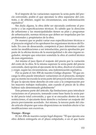 153
Si el importe de las variaciones superare la sexta parte del pre-
cio convenido, podrá el que ejecutare la obra separarse del con-
trato, y de obtener, según las circunstancias, una indemnización
equitativa”
Sin duda alguna, la obra debe ser ejecutada conforme al pro-
yecto y a las especiﬁcaciones técnicas. Es sabido que la dirección
de urbanismo y las municipalidades tienen su plan y programas
de urbanización, normas técnicas que deben ser respetadas por los
profesionales y propietarios de la obra.
De manera que se podrá variar esas especiﬁcaciones técnicas o
el proyecto original si los aprobaren los organismos técnicos del Es-
tado. En caso de desacuerdo, competerá al juez determinar cuáles
serán las modiﬁcaciones a ser introducidas, previa aprobación por
parte de la oﬁcina técnica de la municipalidad o de otro órgano re-
gulador, siempre que estuviere sometida la obra al control técnico
de esos organismos.
Así mismo el juez ﬁjará el reajuste del precio por la variación
del costo de la obra. Si la misma superare la sexta parte del precio
convenido, dará opción al ejecutante de la obra, disolver el contrato
y exigir, según las circunstancias, una indemnización equitativa.
Por su parte el Art. 858 de nuestro Código dispone: ”El que en-
carga la obra puede introducir variaciones en el proyecto, siempre
que su monto no exceda la sexta parte del proyecto total convenido.
El que la ejecuta tiene derecho en este caso a la compensación por
los mayores trabajos realizados, aún cuando el precio de la obra
hubiese sido determinado globalmente”
Esta primera parte del artículo, ﬁja limitaciones para introducir
variaciones en el proyecto, tomando como base hasta la sexta par-
te del precio total convenido, y que si se encuadra dentro de esas
restricciones, el ejecutante tiene derecho a reclamar un reajuste del
precio previamente acordado. Así mismo, la tercera parte del cita-
do artículo dispone que estas disposiciones no tendrán efecto si las
modiﬁcaciones son excesivas.
Tiempo - Riesgo
El Art. 856 de nuestro cuerpo legal dispone: “El que ejecuta una
obra deberá entregarla en el plazo estipulado, o en el que fuere
 