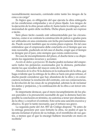 154
razonablemente necesario, corriendo entre tanto los riesgos de la
cosa a su cargo”
Es lógico que, es obligación del que ejecuta la obra entregarla
en las condiciones estipuladas y en el plazo ﬁjado. Los riesgos de
la ejecución de la obra pesan sobre él, hasta tanto lo entregue, salvo
morosidad de quién debe recibirla. Dicho plazo puede ser expreso
o tácito.
Será plazo tácito cuando esté sobreentendido por las circuns-
tancias, como si se contrata la construcción de palcos o gradas para
ser utilizadas en una ceremonia con fecha previamente determina-
da. Puede ocurrir también que no exista plazo expreso. En tal caso
entiéndese que el empresario debe concluirla en el tiempo que sea
más razonable, pudiendo en tal caso el dueño, exigir que el tiempo
se designe por el juez, esto siempre que exista controversia.
En caso de incumplimiento del plazo, el dueño tiene a su dispo-
sición los siguientes recursos y acciones:
Acción de daños y perjuicios: El dueño podrá reclamar del empre-
sario todos los perjuicios ocasionados por la demora, particular-
mente los que resulten del mayor costo de la obra;
Abandono de la obra: Si la demora en la realización de la obra, que
haga evidente que la entrega de la obra se hará con gran retraso, el
dueño puede considerar que hay abandono de la obra y en conse-
cuencia reclamar la resolución del contrato, con sus consecuencias,
la devolución de las cosas de su propiedad, además la de reclamar
los daños y perjuicios, y la continuación de la obra a un tercer em-
presario.
Es importante destacar, que el mero incumplimiento de los pla-
zos parciales o la presunción razonable de que la demora hará im-
posible la conclusión en término, no autoriza a tener por abandona-
da la obra y a resolver el contrato. Esto sería una sanción excesiva y
abusiva. Es por lo tanto necesario, que el retraso sea grave.
La segunda parte del Art. 857 de Código dispone: “Si antes de
la entrega pereciere por caso fortuito la obra, no podrá el que la
ejecuta reclamar el precio de su trabajo, ni el reembolso de sus gas-
tos, a menos que el que la encargó hubiere incurrido en mora en
recibirla”
 