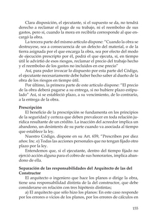 155
Clara disposición, el ejecutante, si el supuesto se da, no tendrá
derecho a reclamar el pago de su trabajo, ni el reembolso de sus
gastos, pero sí, cuando la mora en recibirla corresponde al que en-
cargó la obra.
La tercera parte del mismo artículo dispone: “Cuando la obra se
destruyese, sea a consecuencia de un defecto del material, o de la
tierra asignada por el que encarga la obra, sea por efecto del modo
de ejecución prescripto por él, podrá el que ejecuta, sí, en tiempo
útil le advirtió de esos riesgos, reclamar el precio del trabajo hecho
y el reembolso de los gastos no incluidos en ese precio”
Así, para poder invocar lo dispuesto por esta parte del Código,
el ejecutante necesariamente debe haber hecho saber al dueño de la
obra de los riesgos en tiempo útil.
Por último, la primera parte de este artículo dispone: “El precio
de la obra deberá pagarse a su entrega, si no hubiere plazo estipu-
lado” Así, si se estableció plazo, a su vencimiento, de lo contrario,
a la entrega de la obra.
Prescripción
El beneﬁcio de la prescripción se fundamenta en los principios
de la seguridad y certeza que deben prevalecer en toda relación ju-
rídica resultante de un crédito. La inacción del acreedor implica un
abandono, un desinterés de su parte cuando va asociada al tiempo
que establece la ley.
Nuestro Código, dispone en su Art. 659, “Prescriben por diez
años: Inc. e) Todas las acciones personales que no tengan ﬁjado otro
plazo por la ley.
Entendemos que, si el ejecutante, dentro del tiempo ﬁjado no
ejerció acción alguna para el cobro de sus honorarios, implica aban-
dono de ella.
Separación de las responsabilidades del Arquitecto de las del
Constructor
El arquitecto o ingeniero que hace los planos o dirige la obra,
tiene una responsabilidad distinta de la del constructor, que debe
considerarse en relación con tres hipótesis distintas;
a) El arquitecto que sólo hizo los planos: En este caso responde
por los errores o vicios de los planos, por los errores de cálculos en
 
