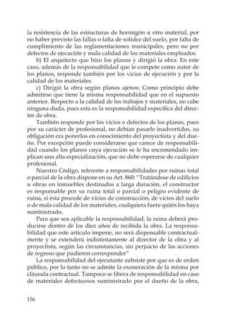 156
la resistencia de las estructuras de hormigón u otro material, por
no haber previsto las fallas o falta de solidez del suelo, por falta de
cumplimiento de las reglamentaciones municipales, pero no por
defectos de ejecución y mala calidad de los materiales empleados.
b) El arquitecto que hizo los planos y dirigió la obra: En este
caso, además de la responsabilidad que le compete como autor de
los planos, responde también por los vicios de ejecución y por la
calidad de los materiales.
c) Dirigió la obra según planos ajenos: Como principio debe
admitirse que tiene la misma responsabilidad que en el supuesto
anterior. Respecto a la calidad de los trabajos y materiales, no cabe
ninguna duda, pues esta es la responsabilidad especíﬁca del direc-
tor de obra.
También responde por los vicios o defectos de los planos, pues
por su carácter de profesional, no debían pasarle inadvertidos, su
obligación era ponerlos en conocimiento del proyectista y del due-
ño. Por excepción puede considerarse que carece de responsabili-
dad cuando los planos cuya ejecución se le ha encomendado im-
plican una alta especialización, que no debe esperarse de cualquier
profesional.
Nuestro Código, referente a responsabilidades por ruinas total
o parcial de la obra dispone en su Art. 860: “Tratándose de ediﬁcios
u obras en inmuebles destinados a larga duración, el constructor
es responsable por su ruina total o parcial o peligro evidente de
ruina, si ésta procede de vicios de construcción, de vicios del suelo
o de mala calidad de los materiales, cualquiera fuere quién los haya
suministrado.
Para que sea aplicable la responsabilidad, la ruina deberá pro-
ducirse dentro de los diez años de recibida la obra. La responsa-
bilidad que este artículo impone, no será dispensable contractual-
mente y se extenderá indistintamente al director de la obra y al
proyectista, según las circunstancias, sin perjuicio de las acciones
de regreso que pudieren corresponder”
La responsabilidad del ejecutante subsiste por que es de orden
público, por lo tanto no se admite la exoneración de la misma por
cláusula contractual. Tampoco se libera de responsabilidad en caso
de materiales defectuosos suministrado por el dueño de la obra,
 
