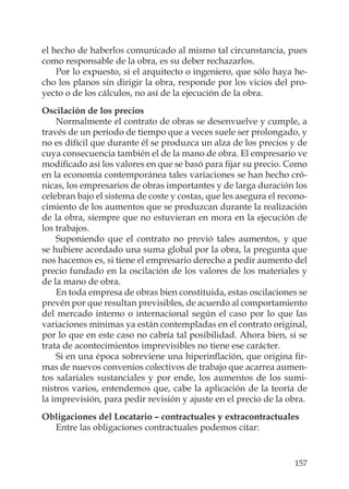 157
el hecho de haberlos comunicado al mismo tal circunstancia, pues
como responsable de la obra, es su deber rechazarlos.
Por lo expuesto, si el arquitecto o ingeniero, que sólo haya he-
cho los planos sin dirigir la obra, responde por los vicios del pro-
yecto o de los cálculos, no así de la ejecución de la obra.
Oscilación de los precios
Normalmente el contrato de obras se desenvuelve y cumple, a
través de un periodo de tiempo que a veces suele ser prolongado, y
no es difícil que durante él se produzca un alza de los precios y de
cuya consecuencia también el de la mano de obra. El empresario ve
modiﬁcado así los valores en que se basó para ﬁjar su precio. Como
en la economía contemporánea tales variaciones se han hecho cró-
nicas, los empresarios de obras importantes y de larga duración los
celebran bajo el sistema de coste y costas, que les asegura el recono-
cimiento de los aumentos que se produzcan durante la realización
de la obra, siempre que no estuvieran en mora en la ejecución de
los trabajos.
Suponiendo que el contrato no previó tales aumentos, y que
se hubiere acordado una suma global por la obra, la pregunta que
nos hacemos es, si tiene el empresario derecho a pedir aumento del
precio fundado en la oscilación de los valores de los materiales y
de la mano de obra.
En toda empresa de obras bien constituida, estas oscilaciones se
prevén por que resultan previsibles, de acuerdo al comportamiento
del mercado interno o internacional según el caso por lo que las
variaciones mínimas ya están contempladas en el contrato original,
por lo que en este caso no cabría tal posibilidad. Ahora bien, si se
trata de acontecimientos imprevisibles no tiene ese carácter.
Si en una época sobreviene una hiperinﬂación, que origina ﬁr-
mas de nuevos convenios colectivos de trabajo que acarrea aumen-
tos salariales sustanciales y por ende, los aumentos de los sumi-
nistros varios, entendemos que, cabe la aplicación de la teoría de
la imprevisión, para pedir revisión y ajuste en el precio de la obra.
Obligaciones del Locatario – contractuales y extracontractuales
Entre las obligaciones contractuales podemos citar:
 