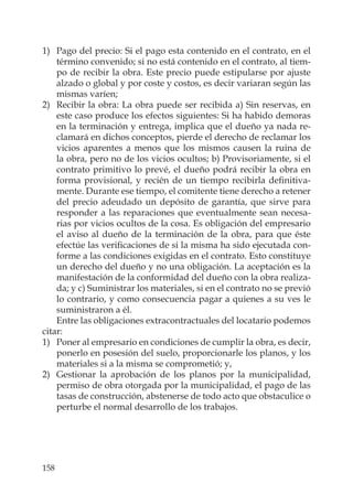 158
1) Pago del precio: Si el pago esta contenido en el contrato, en el
término convenido; si no está contenido en el contrato, al tiem-
po de recibir la obra. Este precio puede estipularse por ajuste
alzado o global y por coste y costos, es decir variaran según las
mismas varíen;
2) Recibir la obra: La obra puede ser recibida a) Sin reservas, en
este caso produce los efectos siguientes: Si ha habido demoras
en la terminación y entrega, implica que el dueño ya nada re-
clamará en dichos conceptos, pierde el derecho de reclamar los
vicios aparentes a menos que los mismos causen la ruina de
la obra, pero no de los vicios ocultos; b) Provisoriamente, si el
contrato primitivo lo prevé, el dueño podrá recibir la obra en
forma provisional, y recién de un tiempo recibirla deﬁnitiva-
mente. Durante ese tiempo, el comitente tiene derecho a retener
del precio adeudado un depósito de garantía, que sirve para
responder a las reparaciones que eventualmente sean necesa-
rias por vicios ocultos de la cosa. Es obligación del empresario
el aviso al dueño de la terminación de la obra, para que éste
efectúe las veriﬁcaciones de si la misma ha sido ejecutada con-
forme a las condiciones exigidas en el contrato. Esto constituye
un derecho del dueño y no una obligación. La aceptación es la
manifestación de la conformidad del dueño con la obra realiza-
da; y c) Suministrar los materiales, si en el contrato no se previó
lo contrario, y como consecuencia pagar a quienes a su ves le
suministraron a él.
Entre las obligaciones extracontractuales del locatario podemos
citar:
1) Poner al empresario en condiciones de cumplir la obra, es decir,
ponerlo en posesión del suelo, proporcionarle los planos, y los
materiales si a la misma se comprometió; y,
2) Gestionar la aprobación de los planos por la municipalidad,
permiso de obra otorgada por la municipalidad, el pago de las
tasas de construcción, abstenerse de todo acto que obstaculice o
perturbe el normal desarrollo de los trabajos.
 
