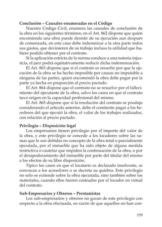 159
Conclusión – Causales enumeradas en el Código
Nuestro Código Civil, enumera las causales de conclusión de
la obra en los siguientes términos; en el Art. 862 dispone que quién
encomienda una obra puede desistir de su ejecución aun después
de comenzada, en este caso debe indemnizar a la otra parte todos
sus gastos, que devinieren de su trabajo incluso la utilidad que hu-
biere podido obtener por el contrato.
Si la aplicación estricta de la norma conduce a una notoria injus-
ticia, el juez podrá equitativamente reducir dicha indemnización.
El Art. 863 dispone que si el contrato es resuelto por que la eje-
cución de la obra se ha hecho imposible por causas no imputable a
ninguna de las partes, quien encomendó la obra debe pagar por la
parte ya hecha en proporción al precio pactado.
El Art. 864 dispone que el contrato no se resuelve por el falleci-
miento del ejecutante de la obra, salvo los casos en que el contrato
tuvo origen en la capacidad profesional del mismo.
El Art. 865 dispone que si la resolución del contrato se produjo
considerando el artículo anterior, debe el comitente pagar a los he-
rederos del que ejecutó la obra, el valor de los trabajos realizados,
con relación al precio pactado.
Privilegio – Disposición legal
Los empresarios tienen privilegio por el importe del valor de
la obra, y este privilegio se concede a los locadores sobre las su-
mas que le son debidas en concepto de la obra total o parcialmente
ejecutada, por el inmueble que ha sido objeto de alguna medida
restrictiva o cautelar que impiden la continuación de la obra, o por
el desapoderamiento del inmueble por parte del titular del mismo
a los efectos de su libre disposición.
Típico los casos en que el locatario es declarado insolvente, se
convocan a los acreedores o se decreta su quiebra. Este privilegio
no solo se extiende sobre la obra ejecutada, sino también sobre los
materiales, cuando ellos fueren costeados por el locador en virtud
del contrato.
Sub-Empresarios y Obreros – Prestamistas
Los sub-empresarios y obreros no gozan de este privilegio con
respecto a la obra efectuada, en razón de que aquellos no han con-
 