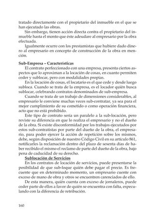 160
tratado directamente con el propietario del inmueble en el que se
han ejecutado las obras.
Sin embargo, tienen acción directa contra el propietario del in-
mueble hasta el monto que éste adeudare al empresario por la obra
efectuada.
Igualmente ocurre con los prestamistas que hubiere dado dine-
ro al empresario en concepto de construcción de la obra en men-
ción.
Sub-Empresa – Características
El contrato perfeccionado con una empresa, presenta ciertos as-
pectos que lo aproximan a la locación de cosas, en cuanto permiten
ceder y sublocar, pero con modalidades propias.
En la locación de cosas, el locatario es el que cede y desde luego
subloca. Cuando se trata de la empresa, es el locador quién busca
sublocar, celebrando contratos denominados de sub-empresa.
Cuando se trata de un trabajo de dimensiones considerables, al
empresario le conviene muchas veces sub-contratar, ya sea para el
mejor cumplimiento de su cometido o como operación ﬁnanciera,
acto que no está prohibido.
Este tipo de contrato sería un paralelo a la sub-locación, pero
reviste su diferencia en que lo realiza el empresario y no el dueño
de la obra. Si existe disconformidad por los trabajos ejecutados por
estos sub-contratistas por parte del dueño de la obra, el empresa-
rio, para poder ejercer la acción de repetición sobre los mismos,
debe, según disposición de nuestro Código Civil en su artículo 861,
notiﬁcarles la reclamación dentro del plazo de sesenta días de ha-
ber recibido el mismo el reclamo de parte del dueño de la obra, bajo
pena de caducidad de su derecho.
Sublocación de Servicios
En los contratos de locación de servicios, puede presentarse la
posibilidad de que sub-loque quién debe pagar el precio. Es fre-
cuente que en determinado momento, un empresario cuente con
exceso de mano de obra y otros se encuentren carenciados de ello.
De esta manera, quién cuenta con exceso de jornaleros, puede
ceder parte de ellos a favor de quién se encuentra con falta, especu-
lando con la diferencia de retribución.
 