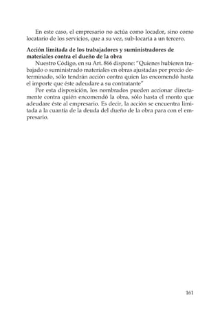 161
En este caso, el empresario no actúa como locador, sino como
locatario de los servicios, que a su vez, sub-locaría a un tercero.
Acción limitada de los trabajadores y suministradores de
materiales contra el dueño de la obra
Nuestro Código, en su Art. 866 dispone: “Quienes hubieren tra-
bajado o suministrado materiales en obras ajustadas por precio de-
terminado, sólo tendrán acción contra quien las encomendó hasta
el importe que éste adeudare a su contratante”
Por esta disposición, los nombrados pueden accionar directa-
mente contra quién encomendó la obra, sólo hasta el monto que
adeudare éste al empresario. Es decir, la acción se encuentra limi-
tada a la cuantía de la deuda del dueño de la obra para con el em-
presario.
 