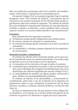 163
obra sea publicada exactamente como él la concibió, sin modiﬁca-
ciones, correcciones o supresiones no consentidas por él.
En nuestro Código Civil se encuentra regulado, bajo el capítulo
designado como “Del contrato de Edición”, circunstancia que lo
convierte en un contrato nominado. El Art. 867 del citado cuerpo le-
gal dispone sobre este contrato lo siguiente: “El contrato de edición
tiene por ﬁnalidad la reproducción uniforme de una obra literaria,
cientíﬁca o artística, su difusión y venta al público. Salvo renuncia
expresa, el autor o su sucesor tendrá derecho a una remuneración”
Caracteres
Este contrato tiene los siguientes caracteres:
a) Es bilateral, porque genera obligaciones para ambas partes;
b) Es oneroso, porque en principio es remunerativo;
c) Es consensual, porque queda concluido con el mero acuerdo de
voluntades;
d) Es conmutativo o aleatorio, porque depende de las estipulacio-
nes de las partes.
Naturaleza jurídica e Importancia
El contrato de edición ofrece ﬁsonomía propia, por lo que pue-
de ser considerado como un contrato innominado. Los motivos que
se esgrimen acerca de esta tesitura son los siguientes:
a) La naturaleza de los derechos a los que se aplica el contrato;
b) La ﬁnalidad que se proponen las partes, cuál es la difusión de la
obra, que la distingue de cualquier otra ﬁnalidad prevista en los
demás tipos de contratos regulados por nuestro Código Civil; y,
c) La imposibilidad de asimilar esta ﬁgura jurídica contractual a
otras, debido a las incompatibilidades predichas.
El contrato de edición se ha desarrollado y evolucionado fa-
vorablemente, sobre todo a raíz de la difusión de la imprenta. Su
importancia radica en que comprende la protección de las obras
literarias, cientíﬁcas o artísticas, además de libros y escritos de toda
clase, etc.
Es tanta su importancia hoy día que aparece en los códigos Sui-
zo, Brasileño y en el nuestro ya se incluye dentro del género de los
contratos en general. En Alemania es regida por leyes especiales.
 